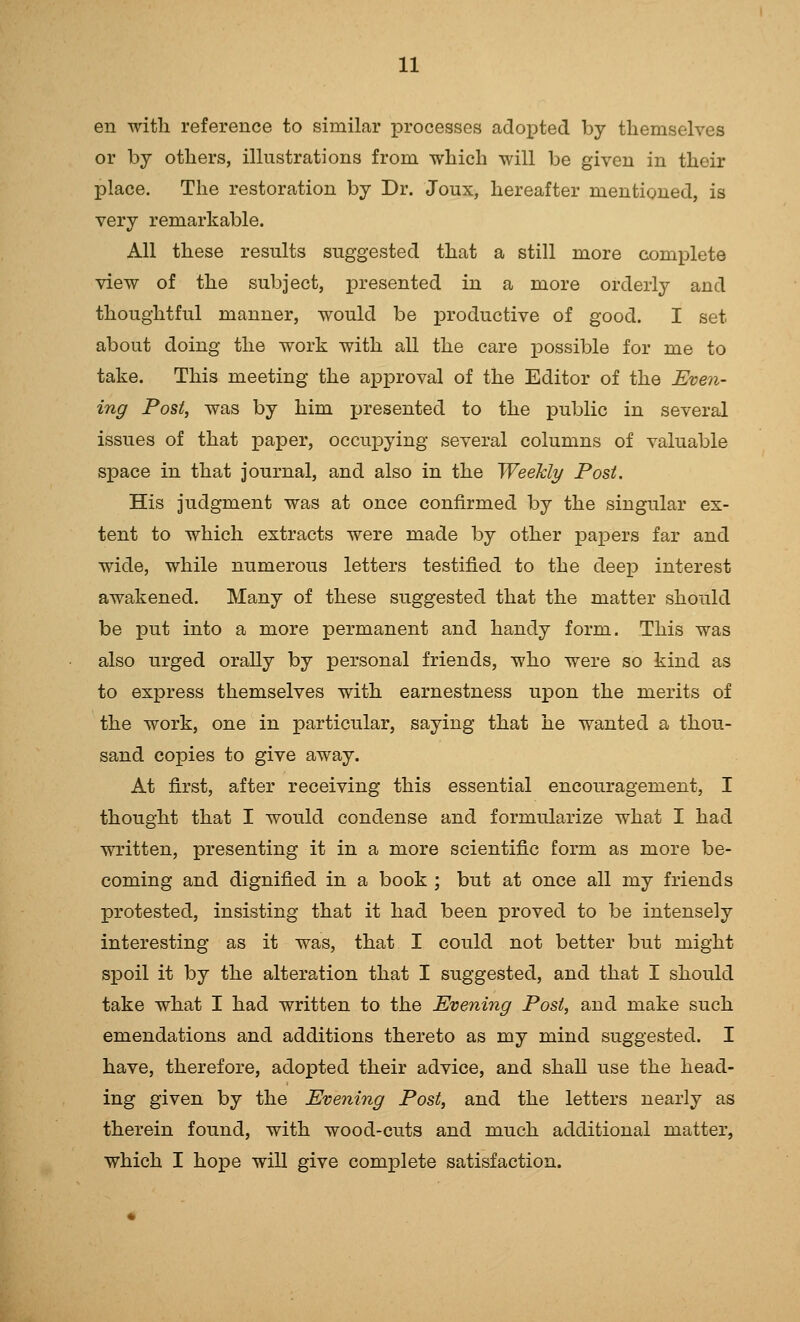 en with reference to similar processes adopted by themselves or by others, illustrations from which will be given in their place. The restoration by Dr. Joux, hereafter mentioned, is very remarkable. All these results suggested that a still more complete view of the subject, presented in a more orderly and thoughtful manner, would be productive of good. I set about doing the work with all the care possible for me to take. This meeting the approval of the Editor of the Even- ing Post, was by him presented to the public in several issues of that paper, occupying several columns of valuable space in that journal, and also in the Weekly Post. His judgment was at once confirmed by the singular ex- tent to which extracts were made by other papers far and wide, while numerous letters testified to the deep interest awakened. Many of these suggested that the matter should be put into a more permanent and handy form. This was also urged orally by personal friends, who were so kind as to express themselves with earnestness upon the merits of the work, one in particular, saying that he wanted a thou- sand copies to give away. At first, after receiving this essential encouragement, I thought that I would condense and formularize what I had written, presenting it in a more scientific form as more be- coming and dignified in a book ; but at once all my friends protested, insisting that it had been proved to be intensely interesting as it was, that I could not better but might spoil it by the alteration that I suggested, and that I should take what I had written to the Evening Post, and make such emendations and additions thereto as my mind suggested. I have, therefore, adopted their advice, and shall use the head- ing given by the Evening Post, and the letters nearly as therein found, with wood-cuts and much additional matter, which I hope will give complete satisfaction.