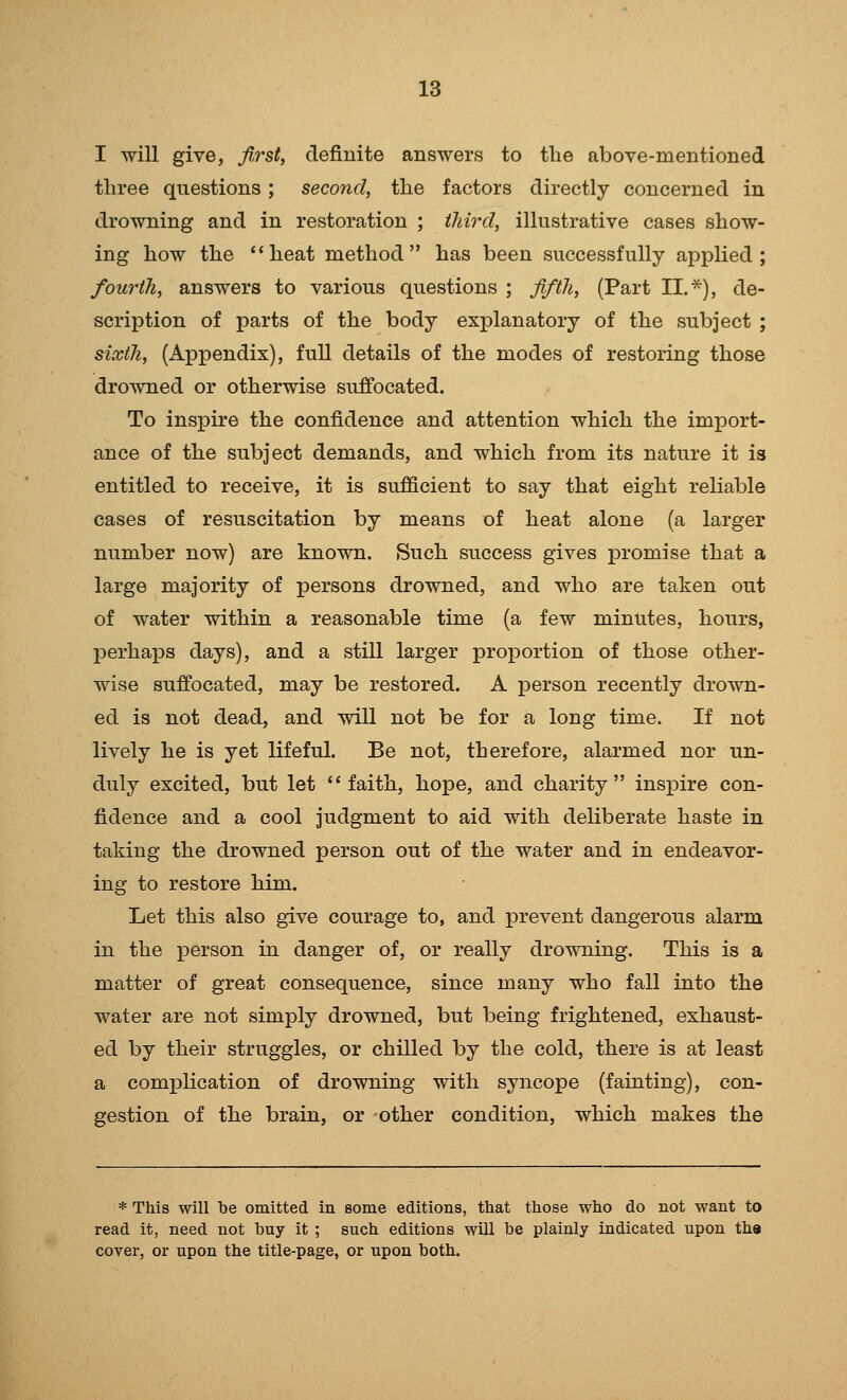 I will give, first, definite answers to tlie above-mentioned three questions; seco7id, the factors directly concerned in drowning and in restoration ; iJm'd, illustrative cases show- ing how the heat method has been successfully applied; fourth, answers to various questions ; fifth, (Part II.*), de- scription of parts of the body explanatory of the subject ; sixth, (Appendix), fuU details of the modes of restoring those drowned or otherwise suffocated. To inspire the confidence and attention which the import- ance of the subject demands, and which from its nature it is entitled to receive, it is sufficient to say that eight reliable cases of resuscitation by means of heat alone (a larger number now) are known. Such success gives promise that a large majority of persons drowned, and who are taken out of water within a reasonable time (a few minutes, hours, perhaps days), and a still larger proportion of those other- wise suffocated, may be restored. A person recently drown- ed is not dead, and will not be for a long time. If not lively he is yet lifeful. Be not, therefore, alarmed nor un- duly excited, but let  faith, hope, and charity inspire con- fidence and a cool judgment to aid with deliberate haste in taking the drowned person out of the water and in endeavor- ing to restore him. Let this also give courage to, and prevent dangerous alarm in the person in danger of, or really drowning. This is a matter of great consequence, since many who fall into the water are not simply drowned, but being frightened, exhaust- ed by their struggles, or chilled by the cold, there is at least a complication of drowning with syncope (fainting), con- gestion of the brain, or other condition, which makes the * This will be omitted in some editions, that those who do not want to read it, need not buy it ; such editions wUl be plainly indicated upon the cover, or upon the title-page, or upon both.