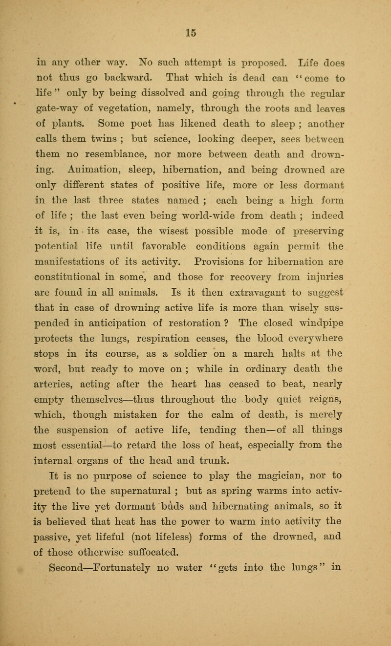 in any other way. No such attempt is proposed. Life does not thus go backward. That which is dead can come to life  only by being dissolved and going through the regular gate-way of vegetation, namely, through the roots and leaves of plants. Some poet has likened death to sleep ; another calls them twins ; but science, looking deeper, sees between them no resemblance, nor more between death and drown- ing. Animation, sleep, hibernation, and being drowned are only different states of positive life, more or less dormant in the last three states named ; each being a high form of life ; the last even being world-wide from death ; indeed it is, in • its case, the wisest possible mode of i^reserving potential life until favorable conditions again permit the manifestations of its activity. Provisions for hibernation are constitutional in some, and those for recovery from injuries are found in all animals. Is it then extravagant to suggest that in case of drowning active life is more than wisely sus- pended in anticipation of restoration ? The closed windpipe protects the lungs, respiration ceases, the blood everywhere stops in its course, as a soldier on a march halts at the word, but ready to move on ; while in ordinary death the arteries, acting after the heart has ceased to beat, nearly empty themselves—thus throughout the body quiet reigns, which, though mistaken for the calm of death, is merely the suspension of active life, tending then—of all things most essential—to retard the loss of heat, especially from the internal organs of the head and trunk. It is no purpose of science to play the magician, nor to pretend to the supernatural ; but as spring warms into activ- ity the live yet dormant buds and hibernating animals, so it is believed that heat has the power to warm into activity the passive, yet lifeful (not lifeless) forms of the drowned, and of those otherwise suffocated. Second—^Fortunately no water gets into the lungs in