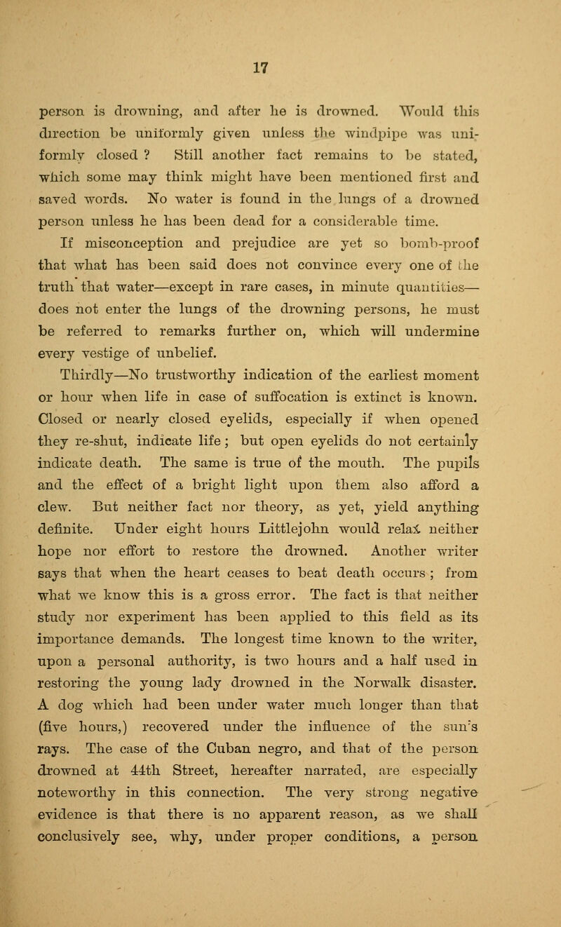 person is drowning, and after lie is drowned. Would this direction be uniformly given unless the windpipe was uni.- fornily closed ? Still another fact remains to be stated, which some may think might have been mentioned first and saved words. No water is found in the lungs of a drowned person unless he has been dead for a considerable time. If misconception and prejudice are yet so bomb-proof that what has been said does not convince every one of the truth that water—except in rare cases, in minute quantities— does not enter the lungs of the drowning persons, he must be referred to remarks further on, which will undermine every vestige of unbelief. Thirdly—No trustworthy indication of the earliest moment or hour when life in case of suffocation is extinct is known. Closed or nearly closed eyelids, especially if when ojDened they re-shut, indicate life; but open eyelids do not certainly indicate death. The same is true of the mouth. The pupils and the effect of a bright light upon them also afford a clew. But neither fact nor theory, as yet, yield anything definite. Under eight hours Littlejohn would relai neither hope nor effort to restore the drowned. Another writer says that when the heart ceases to beat death occurs ; from what we know this is a gross error. The fact is that neither study nor experiment has been applied to this field as its importance demands. The longest time known to the writer, upon a personal authority, is two hours and a half used in restoring the young lady drowned in the Norwalk disaster. A dog which had been under water much longer than that (five hours,) recovered under the influence of the sun's rays. The case of the Cuban negro, and that of the i3erson drowned at 44th Street, hereafter narrated, are especially noteworthy in this connection. The very strong negative evidence is that there is no apparent reason, as we shall conclusively see, why, under proper conditions, a persoa