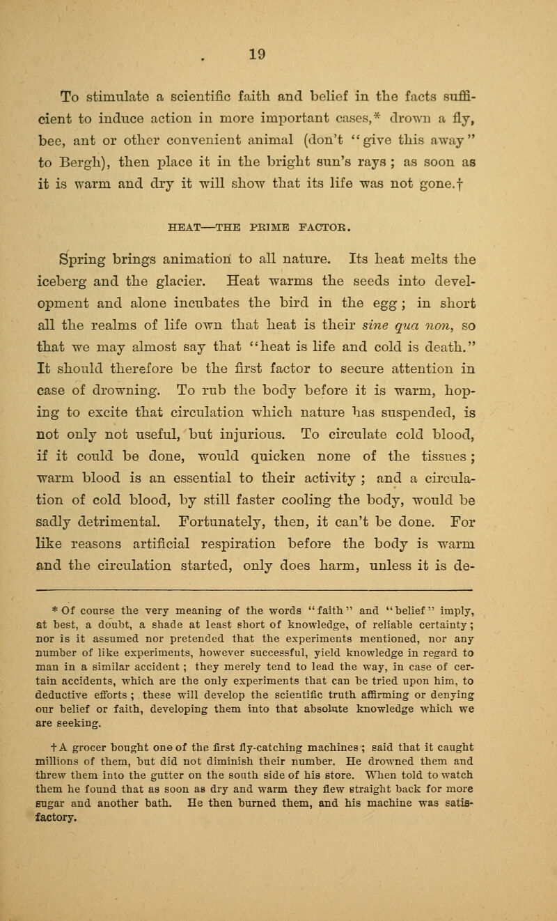 To stimulate a scientific faith and belief in the facts suffi- cient to induce action in more important cases,* drown a fly, bee, ant or other convenient animal (don't give this away to Bergh), then place it in the bright sun's rays ; as soon as it is warm and dry it will show that its life was not gone.f HEAT—THE PEIME FACTOR. Spring brings animation to all nature. Its heat melts the iceberg and the glacier. Heat warms the seeds into devel- opment and alone incubates the bird in the egg ; in short all the realms of life own that heat is their sine qua Qion, so that we may almost say that heat is life and cold is death. It should therefore be the first factor to secure attention in case of drowning. To rub the body before it is warm, hop- ing to excite that circulation which nature has suspended, is not only not useful, but injurious. To circulate cold blood, if it could be done, would quicken none of the tissues; warm blood is an essential to their activity ; and a circula- tion of cold blood, by still faster cooling the body, would be sadly detrimental. Fortunately, then, it can't be done. For like reasons artificial respiration before the body is warm and the circulation started, only does harm, unless it is de- * Of course the very meaning of the words faith and belief imply, at best, a doubt, a shade at least short of knowledge, of reliable certainty; nor is it assumed nor pretended that the experiments mentioned, nor any number of like experiments, however successful, yield knowledge in regard to man in a similar accident; they merely tend to lead the way, in case of cer- tain accidents, which are the only experiments that can be tried upon him, to deductive efforts ; these will develop the scientific truth affirming or denying our belief or faith, developing them into that absolute knowledge which we are seeking. t A grocer bought one of the first fly-catching machines; said that it caught millions of them, but did not diminish their number. He drowned them and threw them into the gutter on the south side of his store. When told to watch them he found that as soon as dry and warm they flew straight back for more sugar and another bath. He then burned them, and his machine was satis- factory.