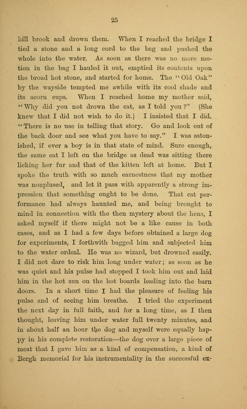 hill brook and drown tliem. When I reached the bridge I tied a stone and a long cord to the bag and pushed the whole into the water. As soon as there was no more mo- tion in the bag I hauled it out, emptied its contents upon the broad hot stone, and started for home. The Old Oak by the wayside tempted me awhile with its cool shade and its acorn cups. When I reached home my mother said, Why did you not drown the cat, as I told you? (She knew that I did not wish to do it.) I insisted that I did. There is no use in telling that story. Go and look out of the back door and see what you have to say. I was aston- ished, if ever a boy is in that state of mind. Sure enough, the same cat I left On the bridge as dead was sitting there licking her fur and that of the kitten left at home. But I spoke the truth with so much earnestness that my mother was nonplused, and let it pass with apparently a strong im- pression that something ought to be done. That cat per- formance had always haunted me, and being brought to mind in connection with the then mystery about the hens, I asked myself if there might not be a like cause in both cases, and as I had a few days before obtained a large dog for experiments, I forthwith bagged him and subjected him to the water ordeal. He was no wizard, but drowned easily. I did not dare to risk him long under water; as soon as he was quiet and his pulse had stopped I took him out and laid him in the hot sun on the hot boards leading into the barn doors. In a short time I had the pleasure of feeling his pulse and of seeing him breathe. I tried the experiment the next day in full faith, and for a long time, as I then thought, leaving him under water full twenty minutes, and in about half an hour the dog and myself were equally hap- py in his complete restoration—the dog over a large j)iece of meat that I gave him as a kind of compensation, a kind of Bergh memorial for his instrumentality in the successful es-