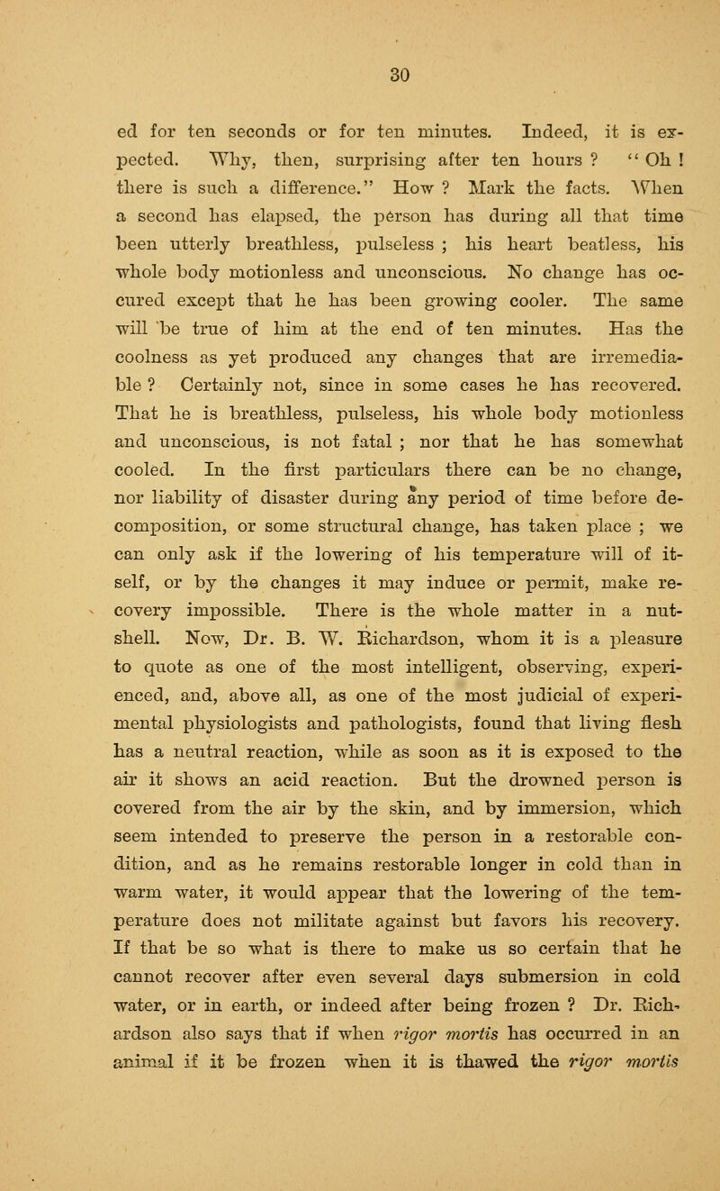 ed for ten seconds or for ten minutes. Indeed, it is ex- pected. Wliy, tlien, surprising after ten hours ?  Oh ! there is such a difference. How ? Mark the facts, AS'hen a second has elapsed, the person has during all that time been utterly breathless, i)^lseless ; his heart beat]ess, his whole body motionless and unconscious. No change has oc- cured except that he has been growing cooler. The same will 'be true of him at the end of ten minutes. Has the coolness as yet produced any changes that are irremedia- ble ? Certainly not, since in some cases he has recovered. That he is breathless, pulseless, his whole body motionless and unconscious, is not fatal ; nor that he has somewhat cooled. In the first particulars there can be no change, nor liability of disaster during any period of time before de- composition, or some structural change, has taken place ; we can only ask if the lowering of his temperature will of it- self, or by the changes it may induce or permit, make re- covery impossible. There is the whole matter in a nut- shell. Now, Dr. B. W. Eichardson, whom it is a pleasure to quote as one of the most intelligent, observing, experi- enced, and, above all, as one of the most judicial of experi- mental physiologists and pathologists, found that living flesh has a neutral reaction, while as soon as it is exposed to the air it shows an acid reaction. But the drowned person is covered from the air by the skin, and by immersion, which seem intended to preserve the person in a restorable con- dition, and as he remains restorable longer in cold than in warm water, it would a^Dpear that the lowering of the tem- perature does not militate against but favors his recovery. If that be so what is there to make us so certain that he cannot recover after even several days submersion in cold water, or in earth, or indeed after being frozen ? Dr. Eich' ardson also says that if when rigor mortis has occurred in an animal if it be frozen when it is thawed the rigor m.oriis