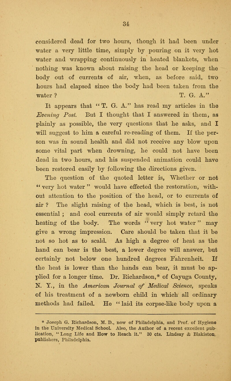 considered dead for two hours, tliougli it had been under water a very little time, simply by pouring on it very hot water and wraj)ping continuously in heated blankets, when nothing was known about raising the head or keeping the body out of currents of air, when, as before said, two hours had elapsed since the body had been taken from the water ? T. G. A. It appears that  T. G. A. has read my articles in the Evening Post. But I thought that I answered in them, as plainly as possible, the very questions that he asks, and I will suggest to him a careful re-reading of them. If the per- son was in sound health and did not receive any blow upon some vital part when drowning, he could not have been dead in two hours, and his suspended animation could have been restored easily by following the directions given. The question of the quoted letter is, Whether or not  very hot water  would have effected the restoration, with- out attention to the position of the head, or to currents of air ? The slight raising of the head, which is best, is not essential ; and cool currents of air would simply retard the heating of the body. The words very hot water may give a wrong impression. Care should be taken that it be not so hot as to scald. As high a degree of heat as the hand can bear is the best, a lower degree will answer, but certainly not below one hundred degrees Fahrenheit. If the heat is lower than the hands can bear, it must be ap- plied for a longer time. Dr. Eichardson,* of Cayuga County, N. Y., in the American Journal of Medical Science, si^eaks of his treatment of a newborn child in which all ordinary methods had failed. He laid its corpse-hke body upon a * Joseph G. Richardson, M. D., now of Philadelphia, and Prof, of Hygiene in the University Medical School. Also, the Author of a recent excellent pub- lication,  Long Life and How to Reach it. 30 cts. Lindsay & Blakiston,, publishers, Philadelphia.