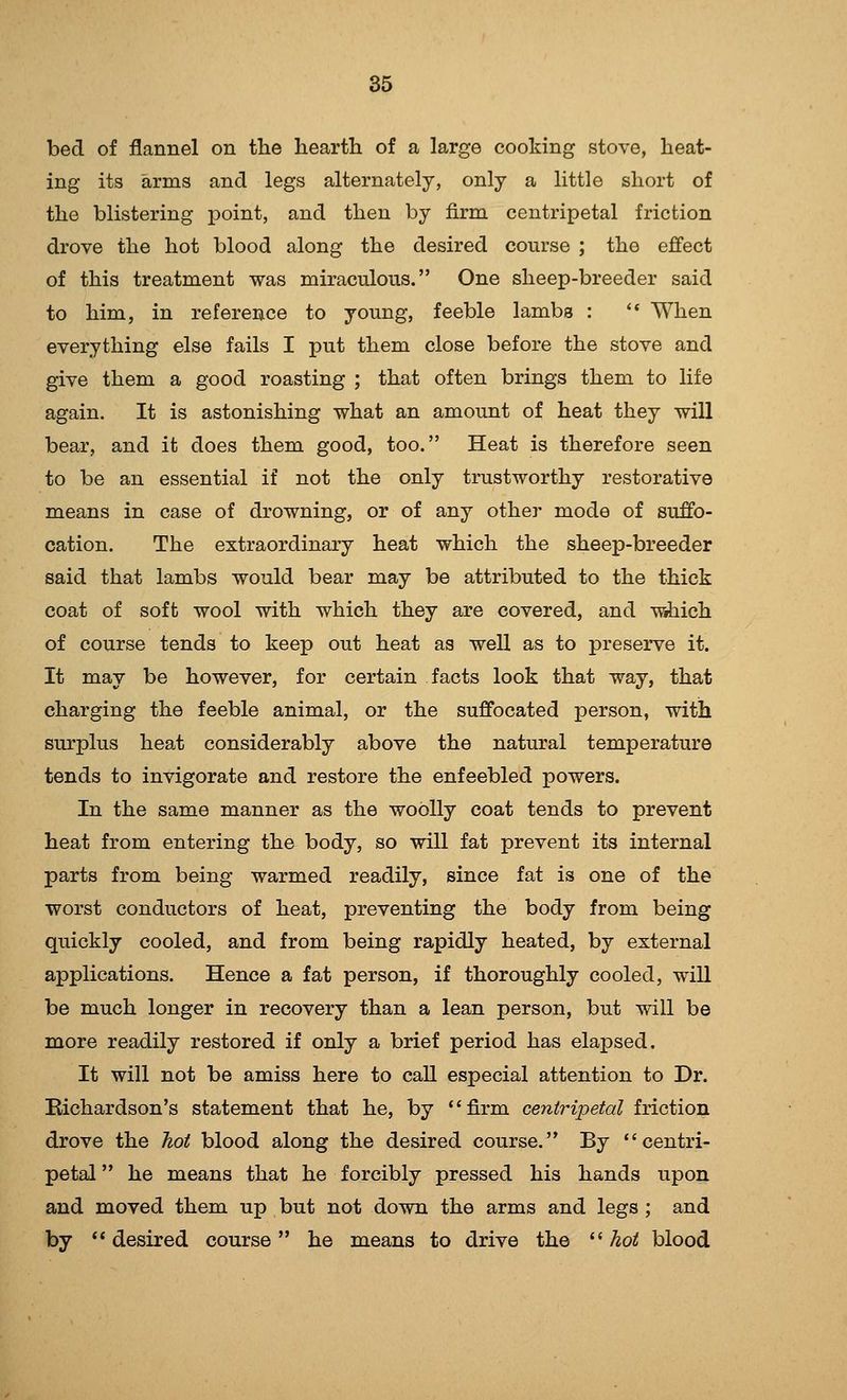 bed of flannel on the hearth of a large cooking stove, heat- ing its arms and legs alternately, only a little short of the blistering point, and then by firm centripetal friction drove the hot blood along the desired course ; the effect of this treatment was miraculous. One sheep-breeder said to him, in reference to young, feeble lambs : '* When everything else fails I put them close before the stove and give them a good roasting ; that often brings them to life again. It is astonishing what an amount of heat they will bear, and it does them good, too. Heat is therefore seen to be an essential if not the only trustworthy restorative means in case of drowning, or of any other mode of suffo- cation. The extraordinary heat which the sheep-breeder said that lambs would bear may be attributed to the thick coat of soft wool with which they are covered, and w^ich of course tends to keep out heat as well as to preserve it. It may be however, for certain facts look that way, that charging the feeble animal, or the suffocated person, with surplus heat considerably above the natural temperature tends to invigorate and restore the enfeebled powers. In the same manner as the woolly coat tends to prevent heat from entering the body, so will fat prevent its internal parts from being warmed readily, since fat is one of the worst conductors of heat, preventing the body from being quickly cooled, and from being rapidly heated, by external applications. Hence a fat person, if thoroughly cooled, will be much longer in recovery than a lean person, but will be more readily restored if only a brief period has elapsed. It will not be amiss here to call especial attention to Dr. Kichardson's statement that he, by '' firm centripetal friction drove the hoi blood along the desired course. By ''centri- petal  he means that he forcibly pressed his hands upon and moved them up but not down the arms and legs ; and by *' desired course he means to drive the  hot blood