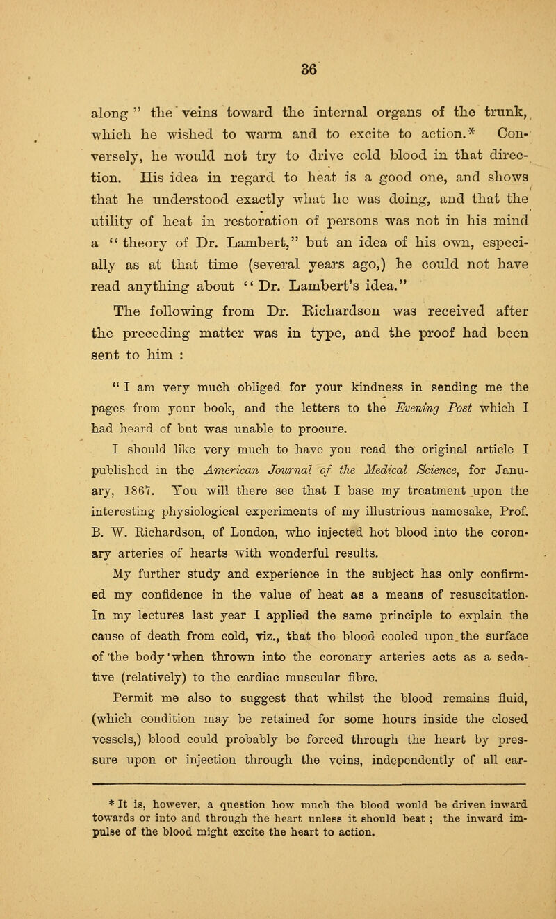 along the veins toward the internal organs of the trunk, which he wished to warm and to excite to action.''^ Con- versely, he would not try to drive cold blood in that direc- tion. His idea in regard to heat is a good one, and shows that he understood exactly what he was doing, and that the utility of heat in restoration of persons was not in his mind a ** theory of Dr. Lambert, but an idea of his own, especi- ally as at that time (several years ago,) he could not have read anything about '' Dr. Lambert's idea. The following from Dr. Richardson was received after the preceding matter was in type, and the proof had been sent to him : I am very much obliged for your kindness in sending me the pages from your book, and the letters to the Evening Post which I had heard of but was unable to procure. I should like very much to have you read the original article I published in the American Journal of the Medical Science, for Janu- ary, 1861. Tou will there see that I base my treatment ,upon the interesting physiological experiments of my illustrious namesake, Prof. B. W. Eichardson, of London, who injected hot blood into the coron- ary arteries of hearts with wonderful results. My further study and experience in the subject has only confirm- ed my confidence in the value of heat as a means of resuscitation- In my lectures last year I applied the same principle to explain the cause of death from cold, viz., that the blood cooled upon the surface of the body'when thrown into the coronary arteries acts as a seda- tive (relatively) to the cardiac muscular fibre. Permit me also to suggest that whilst the blood remains fluid, (which condition may be retained for some hours inside the closed vessels,) blood could probably be forced through the heart by pres- sure upon or injection through the veins, independently of all car- * It is, however, a question how much the blood would he driven inward towards or into and throuc^h the heart unless it should beat ; the inward im- pulse of the blood might excite the heart to action.