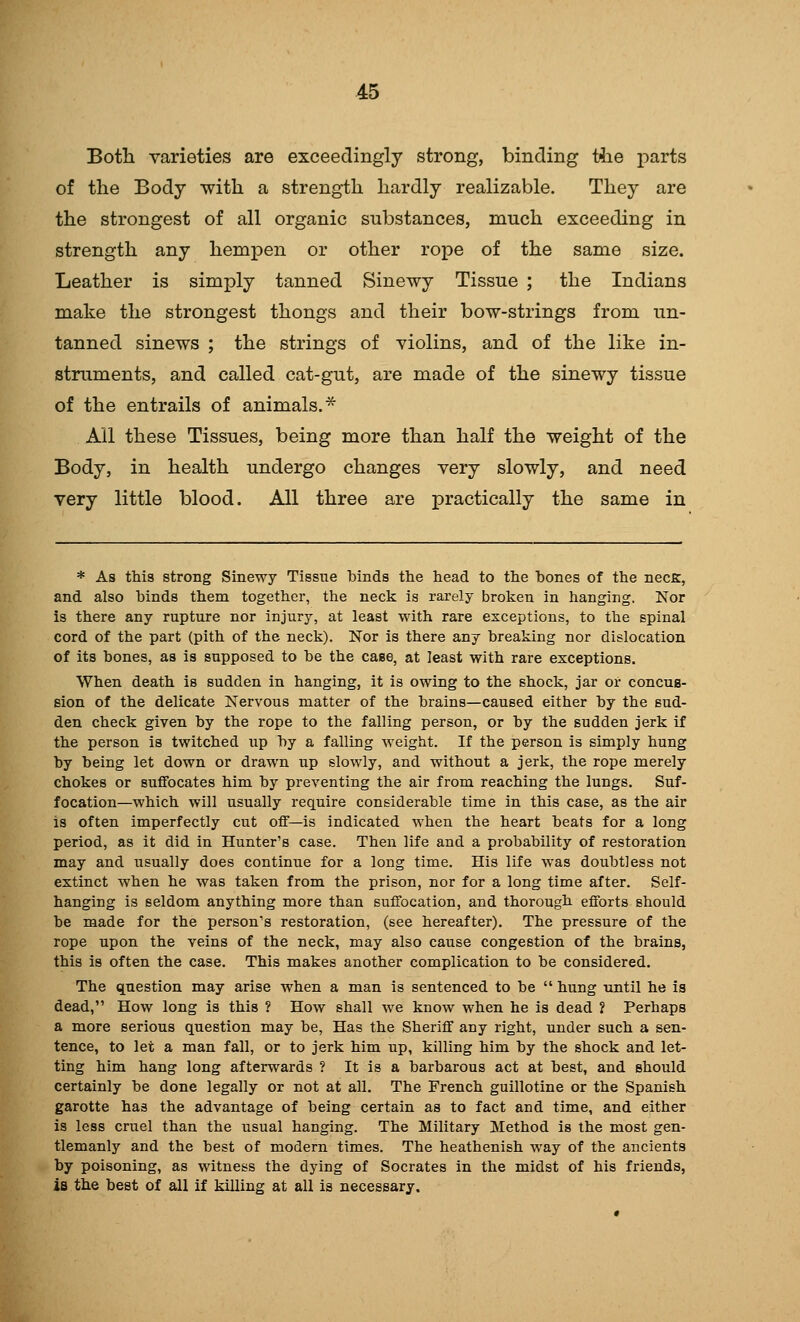 Both varieties are exceedingly strong, binding t4ie parts of the Body with a strength hardly realizable. They are the strongest of all organic substances, much exceeding in strength any hempen or other rope of the same size. Leather is simply tanned Sinewy Tissue ; the Indians make the strongest thongs and their bow-strings from un- tanned sinews ; the strings of violins, and of the like in- struments, and called cat-gut, are made of the sinewy tissue of the entrails of animals.^ All these Tissues, being more than half the weight of the Body, in health undergo changes very slowly, and need very little blood. All three are practically the same in * As this strong Sinewy Tissue binds the head to the hones of the necK, and also hinds them together, the neck is rarely broken in hanging. Nor is there any rupture nor injury, at least with rare exceptions, to the spinal cord of the part (pith of the neck). Nor is there any breaking nor dislocation of its bones, as is supposed to be the case, at least with rare exceptions. When death is sudden in hanging, it is owing to the shock, jar or concus- sion of the delicate Nervous matter of the brains—caused either by the sud- den check given by the rope to the falling person, or by the sudden jerk if the person is twitched up by a falling weight. If the person is simply hung by being let down or drawn up slowly, and without a jerk, the rope merely chokes or suffocates him by preventing the air from reaching the lungs. Suf- focation—which will usually require considerable time in this case, as the air is often imperfectly cut off—is indicated when the heart beats for a long period, as it did in Hunter's case. Then life and a probability of restoration may and usually does continue for a long time. His life was doubtless not extinct when he was taken from the prison, nor for a long time after. Self- hanging is seldom anything more than suffocation, and thorough efforts should be made for the person's restoration, (see hereafter). The pressure of the rope upon the veins of the neck, may also cause congestion of the brains, this is often the case. This makes another complication to be considered. The question may arise when a man is sentenced to be hung until he is dead, How long is this ? How shall we know when he is dead ? Perhaps a more serious question may be, Has the Sheriff any right, under such a sen- tence, to let a man fall, or to jerk him up, killing him by the shock and let- ting him hang long afterwards ? It is a barbarous act at best, and should certainly be done legally or not at all. The French guillotine or the Spanish garotte has the advantage of being certain as to fact and time, and either is less cruel than the usual hanging. The Military Method is the most gen- tlemanly and the best of modern times. The heathenish way of the ancients by poisoning, as witness the dying of Socrates in the midst of his friends, is the best of all if killing at all is necessary.