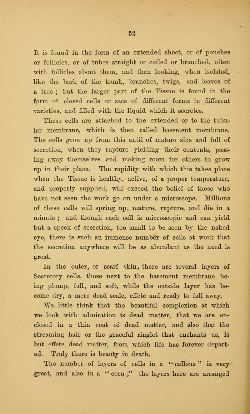 It is found in the form of an extended sheet, or of pouches or follicles, or of tubes straight or coiled or branched, often with follicles about them, and then looking, when isolated, like the bark of the trunk, branches, twigs, and leaves of a tree ; but the larger part of the Tissue is found in the form of closed cells or sacs of different forms in different varieties, and filled with the liquid which it secretes. These cells are attached to the extended or to the tubu- lar membrane, which is then called basement membrane. The cells grow up from this until of mature size and full of secretion, when they rupture yielding their contents, pass- ing away themselves and making room for others to grow up in their place. The rapidity with which this takes place when the Tissue is healthy, active, of a proper temperature, and properly supplied, will exceed the belief of those who have not seen the work go on under a microscope. Millions of these cells will spring up, mature, rupture, and die in a minute ; and though each cell is microscopic and can yield but a speck of secretion, too small to be seen by the naked eye, there is such an immense number of cells at work that the secretion anywhere will be as abundant as the need is In the outer, or scarf skin, there are several layers of Secretory cells, those next to the basement membrane be- ing plump, full, and soft, while the outside layer has be- come dry, a mere dead scale, effete and ready to fall away. We little think that the beautiful complexion at which we look with admiration is dead matter, that we are en- closed in a thin coat of dead matter, and also that the streaming hair or the graceful ringlet that enchants us, is but effete dead matter, from which life has forever depart- ed. Truly there is beauty in death. The number of layers of cells in a callous is veiy great, and also in a *' corn ; the layers here are arranged