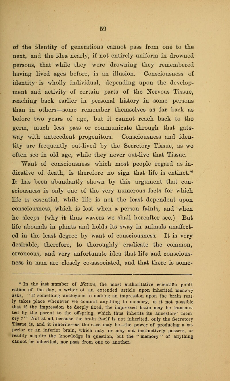 of the identity of generations cannot pass from one to the next, and the idea nearly, if not entirely uniform in drowned persons, that while they were drowning they remembered having lived ages before, is an illusion. Consciousness of identity is wholly individual, depending upon the develop- ment and activity of certain parts of the Nervous Tissue, reaching back earlier in personal history in some persons than in others—some remember themselves as far back as before two years of age, but it cannot reach back to the germ, much less pass or communicate through that gate- way with antecedent progenitors. Consciousness and iden- tity are frequently out-lived by the Secretory Tissue, as we often see in old age, while they never out-live that Tissue. Want of consciousness which most people regard as in- dicative of death, is therefore no sign that life is extinct.* It has been abundantly shown by this argument that con- sciousness is only one of the very numerous facts for which life IS essential, while life is not the least dependent upon consciousness, which is lost when a person faints, and when he sleeps (why it thus wavers we shall hereafter see.) But life abounds in plants and holds its sway in animals unaffect- ed in the least degree by want of consciousness. It is very- desirable, therefore, to thoroughly eradicate the common, erroneous, and very unfortunate idea that life and conscious- ness in man are closely co-associated, and that there is some- * In the last number of Nature, the most authoritative scientif c publi- cation of the day, a writer ol an extended article upon inherited meinorj asks, If something analogous to making an impression upon the brain real ly takes place whenever we commit anything to memory, is It not possible that if the impression be deeply fixed, the impressed brain may be transmit- ted by the parent to the ofi'sprihg, which thus inherits its ancestors' mem- ory ? Not at all, because the brain itself is not inherited, only the Secretory Tissue is, and it inherits—as the case may be—the power of producing a su- perior or an inferior brain, which may or may not instinctively possess, or readily acquire the knowledge in question, but the memory of anything cannot be inherited, nor pass from one to another.