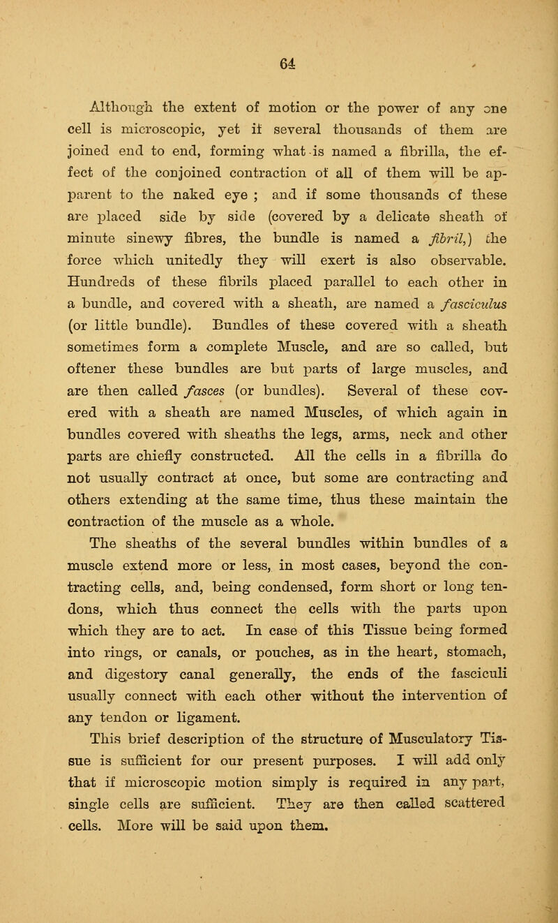 64: Although the extent of motion or the power of any one cell is microscoj^ic, yet it several thousands of them are joined end to end, forming what is named a fibrilla, the ef- fect of the conjoined contraction of all of them will be ap- parent to the naked eye ; and if some thousands of these are placed side by side (covered by a delicate sheath of minute sinewy fibres, the bundle is named a fibril,) the force which unitedly they will exert is also observable. Hundreds of these fibrils placed parallel to each other in a bundle, and covered with a sheath, are named a fasciculus (or little bundle). Bundles of these covered with a sheath sometimes form a complete Muscle, and are so called, but oftener these bundles are but parts of large muscles, and are then called fasces (or bundles). Several of these cov- ered with a sheath are named Muscles, of which again in bundles covered with sheaths the legs, arms, neck and other parts are chiefly constructed. All the cells in a fibrilla do not usually contract at once, but some are contracting and others extending at the same time, thus these maintain the contraction of the muscle as a whole. The sheaths of the several bundles within bundles of a muscle extend more or less, in most cases, beyond the con- tracting cells, and, being condensed, form short or long ten- dons, which thus connect the cells with the parts upon which they are to act. In case of this Tissue being formed into rings, or canals, or pouches, as in the heart, stomach, and digestory canal generally, the ends of the fasciculi usually connect with each other without the intervention of any tendon or ligament. This brief description of the structure of Musculatory Tis- sue is sufficient for our present purposes. I will add only that if microscopic motion simply is required in any part, single cells are sufficient. They are then called scattered cells. More will be said upon them.