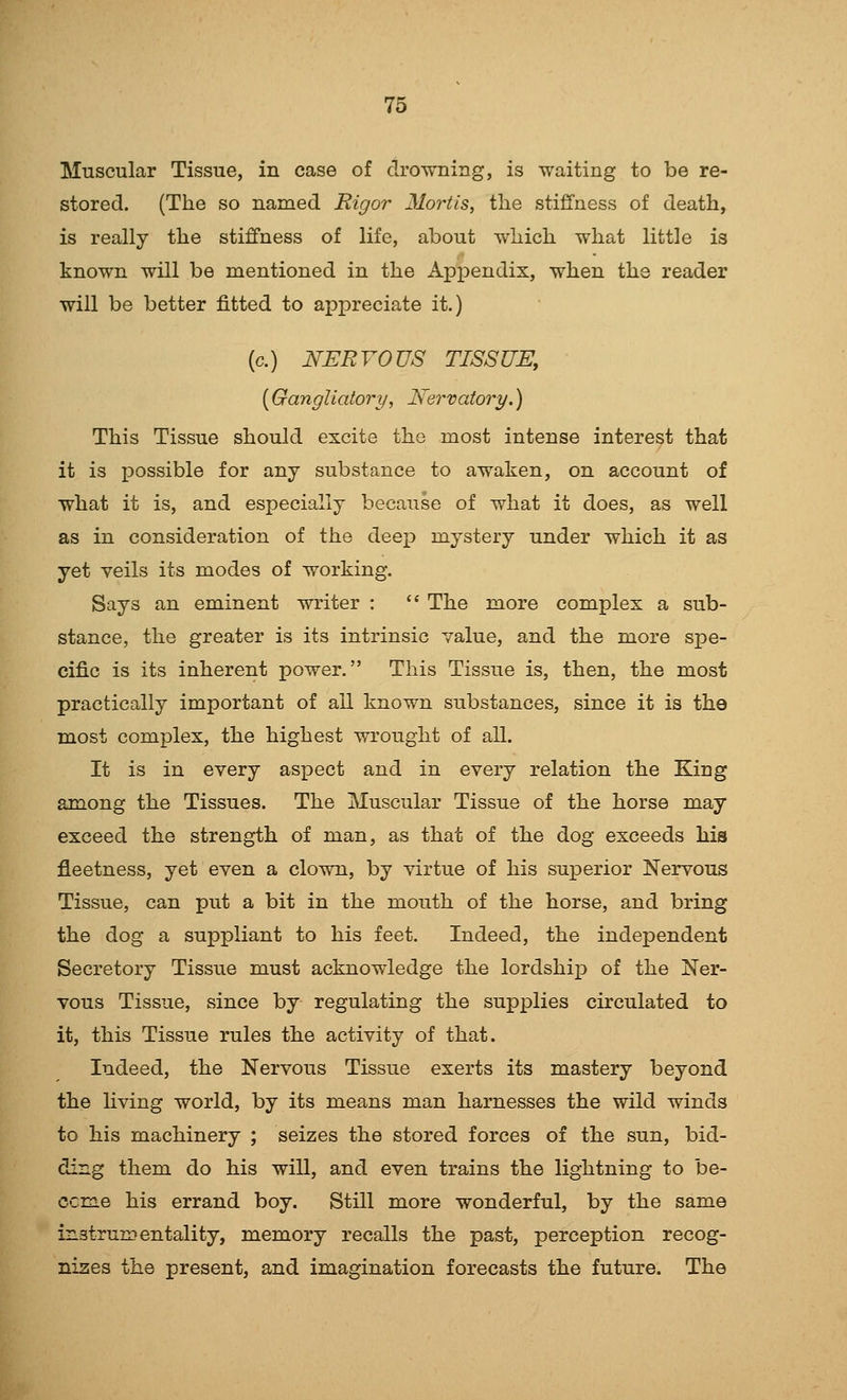 Muscular Tissue, in case of drowning, is waiting to be re- stored. (The so named Rigor Mortis, the stiffness of death, is really the stiffness of life, about which what little is known will be mentioned in the Appendix, when the reader will be better fitted to appreciate it.) (c.) NERVOUS TISSUE, [Gangliaiory, JSernatory.) This Tissue should excite the most intense interest that it is possible for any substance to awaken, on account of what it is, and especially because of what it does, as well as in consideration of the deep mystery under which it as yet veils its modes of working. Says an eminent writer :  The more complex a sub- stance, the greater is its intrinsic value, and the more spe- cific is its inherent power. This Tissue is, then, the most practically important of all known substances, since it is the most complex, the highest wrought of all. It is in every aspect and in every relation the King among the Tissues. The Muscular Tissue of the horse may exceed the strength of man, as that of the dog exceeds his fleetness, yet even a clown, by virtue of his suj)erior Nervous Tissue, can put a bit in the mouth of the horse, and bring the dog a suppliant to his feet. Indeed, the independent Secretory Tissue must acknowledge the lordship of the Ner- vous Tissue, since by regulating the supplies circulated to it, this Tissue rules the activity of that. Indeed, the Nervous Tissue exerts its mastery beyond the living world, by its means man harnesses the wild winds to his machinery ; seizes the stored forces of the sun, bid- ding them do his will, and even trains the lightning to be- ccme his errand boy. Still more wonderful, by the same instrumentality, memory recalls the past, perception recog- nises the present, and imagination forecasts the future. The