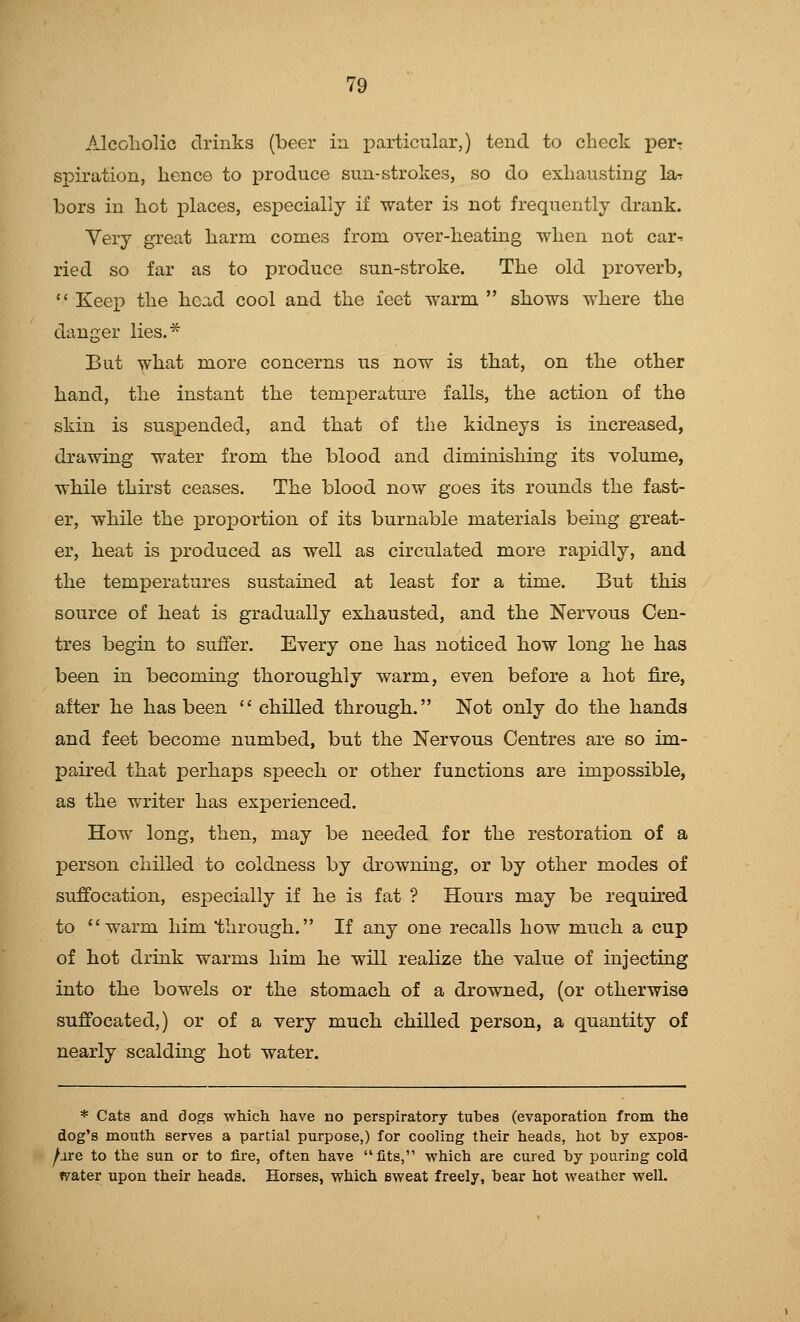 Alcoholic drinks (beer in particular,) tend to check perr spiration, hence to produce sun-strokes, so do exhausting lar bors in hot places, especially if water is not frequently drank. Very great harm comes from over-heating when not car-, ried so far as to produce sun-stroke. The old proverb,  Keep the hea,d cool and the feet warm  shows where the danger lies.* But what more concerns us now is that, on the other hand, the instant the temperature falls, the action of the skin is suspended, and that of the kidneys is increased, drawing water from the blood and diminishing its volume, while thirst ceases. The blood now goes its rounds the fast- er, while the proportion of its burnable materials being great- er, heat is produced as well as circulated more rapidly, and the temperatures sustained at least for a time. But this source of heat is gradually exhausted, and the Nervous Cen- tres begin to suffer. Every one has noticed how long he has been in becoming thoroughly warm, even before a hot fire, aftor he has been  chilled through. Not only do the hands and feet become numbed, but the Nervous Centres are so im- paired that perhaps speech or other functions are impossible, as the writer has experienced. How long, then, may be needed for the restoration of a person chilled to coldness by drowning, or by other modes of suffocation, especially if he is fat ? Hours may be required to warm him through. If any one recalls how much a cup of hot drink warms him he will realize the value of injecting into the bowels or the stomach of a drowned, (or otherwise suffocated,) or of a very much chilled person, a quantity of nearly scalding hot water. * Cats and dogs which have no perspiratory tubes (evaporation from the dog's mouth serves a partial purpose,) for cooling their heads, hot by expos- /are to the sun or to fire, often have fits, which are cured by pouring cold firater upon their heads. Horses, which sweat freely, bear hot weather well.