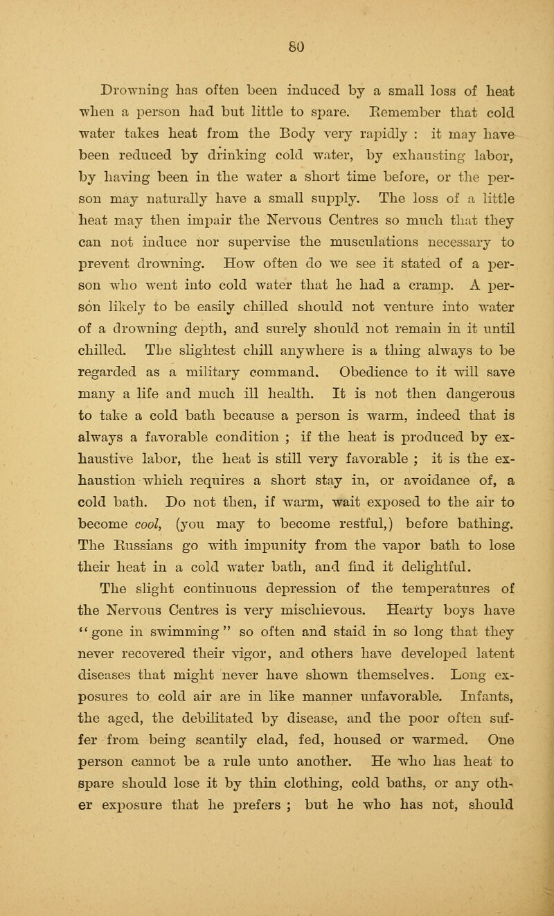 Drowning has often been induced by a small loss of heat when a person had but little to sj^are. Piemember that cold water takes heat from the Body very rapidly : it may have been reduced by drinking cold water, by exhausting labor, by having been in the water a short time before, or the per- son may naturally have a small supply. The loss of a little heat may then impair the Nei^vous Centres so much that they can not induce iior supervise the musculations necessary to prevent drowning. How often do we see it stated of a per- son who went into cold water that he had a cramp. A per- son likely to be easily chilled should not venture into water of a drowning depth, and surely should not remain in it until chilled. The slightest chill anywhere is a thing always to be regarded as a military command. Obedience to it will save many a life and much ill health. It is not then dangerous to take a cold bath because a person is warm, indeed that is always a favorable condition ; if the heat is produced by ex- haustive labor, the heat is still very favorable ; it is the ex- haustion which requires a short stay in, or avoidance of, a cold bath. Do not then, if warm, wait exposed to the air to become cool, (you may to become restful,) before bathing. The Kussians go -^dth impunity from the vapor bath to lose their heat in a cold water bath, and find it delightful. The slight continuous dej^ression of the temperatures of the Nervous Centres is very mischievous. Hearty boys have gone in swimming so often and staid in so long that they never recovered their vigor, and others have developed latent diseases that might never have shown themselves. Long ex- posures to cold air are in like manner unfavorable. Infants, the aged, the debilitated by disease, and the poor often suf- fer from being scantily clad, fed, housed or warmed. One person cannot be a rule unto another. He who has heat to spare should lose it by thin clothing, cold baths, or any oth- er exposure that he j)i^efers ; but he who has not, should