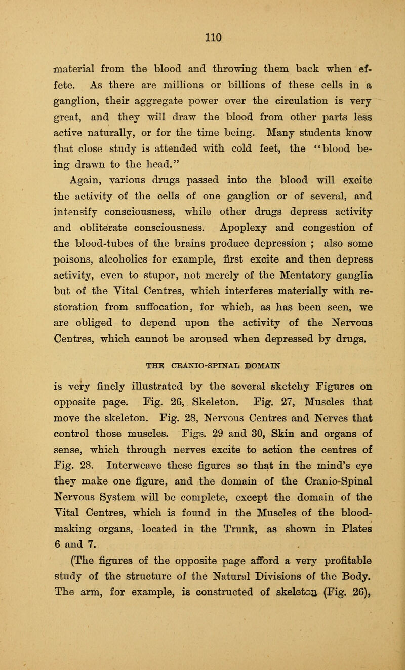 material from the blood and throwing them back when ef- fete. As there are millions or billions of these cells in a ganglion, their aggregate power over the circulation is very great, and they will draw the blood from other parts less active naturally, or for the time being. Many students know that close study is attended with cold feet, the blood be- ing drawn to the head. Again, various drugs passed into the blood will excite the activity of the cells of one ganglion or of several, and intensify consciousness, while other drugs depress activity and obliterate consciousness. Apoplexy and congestion of the blood-tubes of the brains produce depression ; also some poisons, alcoholics for example, first excite and then depress activity, even to stupor, not merely of the Mentatory ganglia but of the Vital Centres, which interferes materially with re- storation from suffocation, for which, as has been seen, we are obliged to depend upon the activity of the Nervous Centres, which cannot be aroused when depressed by drugs. THE CEANIO-SPINAL DOMAIN is very finely illustrated by the several sketchy Figures on opposite page. Fig. 26, Skeleton. Fig. 27, Muscles that move the skeleton. Fig. 28, Nervous Centres and Nerves that control those muscles. Figs. 29 and 30, Skin and organs of sense, which through nerves excite to action the centres of Fig. 28. Interweave these figures so that in the mind's eye they make one figure, and the domain of the Cranio-Spinal Nervous System will be complete, except the domain of the Vital Centres, which is found in the Muscles of the blood- making organs, located in the Trunk, as shown in Plates 6 and 7. (The figures of the opposite page afford a very profitable study of the structure of the Natural Divisions of the Body. The arm, for example, is constructed of skeleton (Fig. 26),