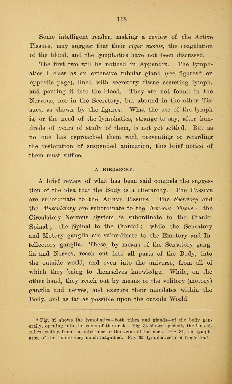 Some intelligent reader, making a review of the Active Tissues, may suggest that their 7Hgor mortis, the coagulation of the blood, and the lymphatics have not been discussed. The first two will be noticed in Apf)endix. The lymph- atics I class as an extensive tubular gland (see figures* on opposite page), lined with secretory tissue secreting lymph, and pouring it into the blood. They are not found in the Nervous, nor in the Secretory, but abound in the other Tis- sues, as shown by the figures. What the use of the lymph is, or the need of the lymphatics, strange to say, after hun- dreds of years of study of them, is not yet settled. But as no one has reproached them with preventing or retarding the restoration of suspended animation, this brief notice of them must suffice. A HIEKAECHY. A brief review of what has been said compels the sugges- tion of the idea that the Body is a Hierarchy. The Passive are subordinate to the Active Tissues. The Secretory and the Musculaiory are subordinate to the Nervous Tissue ; the Circulatory Nervous System is subordinate to the Cranio- spinal ; the Spinal to the Cranial ; while the Sensatory and Motory ganglia are subordinate to the Emotory and In- tellectory ganglia. These, by means of the Sensatory gang- lia and Nerves, reach out into all parts of the Body, into the outside world, and even into the universe, from all of which they bring to themselves knowledge. While, on the other hand, they reach out by means of the voHtory (motory) ganglia and nerves, and execute their mandates within the Body, and as far as possible upon the outside World, * Fig. 32 shows the lymphatics—both tubes and glands—of the body gen- erally, opening into the veins of the neck. Fig. 33 shows specially the lacteal- tubes leading from the intestines to the veins of the neck. Fig. 34, the lymph- atics of the thumb very much magnified. Fig. 35, lymphatics in a frog's foot.