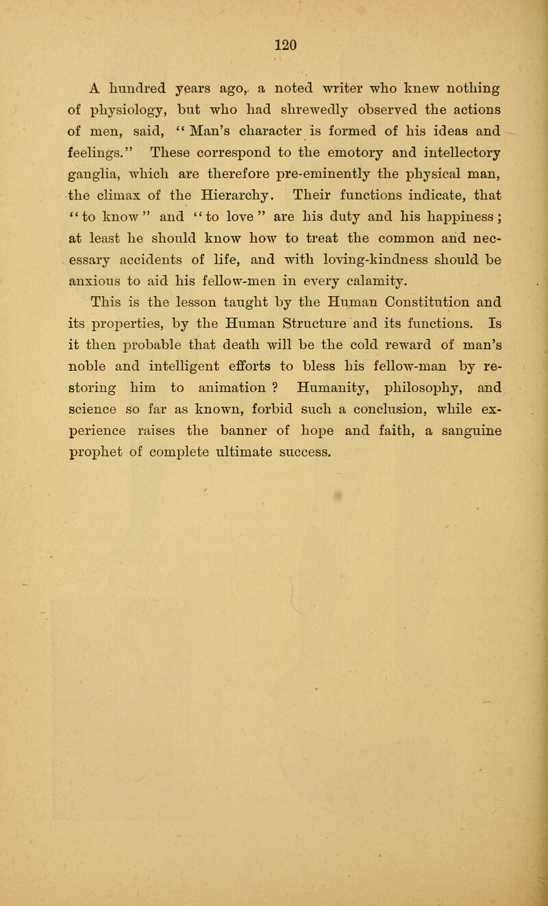 A himdred years ago,, a noted writer who knew nothing of physiology, but who had shrewedly observed the actions of men, said, *' Man's character is formed of his ideas and feelings. These correspond to the emotory and intellectory ganglia, which are therefore pre-eminently the physical man, •the climax of the Hierarchy. Their functions indicate, that to know and to love are his duty and his happiness; at least he should know how to treat the common and nec- essary accidents of life, and with loving-kindness should be anxious to aid his fellow-men in every calamity. This is the lesson taught by the Human Constitution and its properties, by the Human Structure and its functions. Is it then probable that death will be the cold reward of man's noble and intelligent efforts to bless his fellow-man by re- storing him to animation ? Humanity, philosophy, and science so far as known, forbid such a conclusion, while ex- perience raises the banner of hope and faith, a sanguine prophet of complete ultimate success.