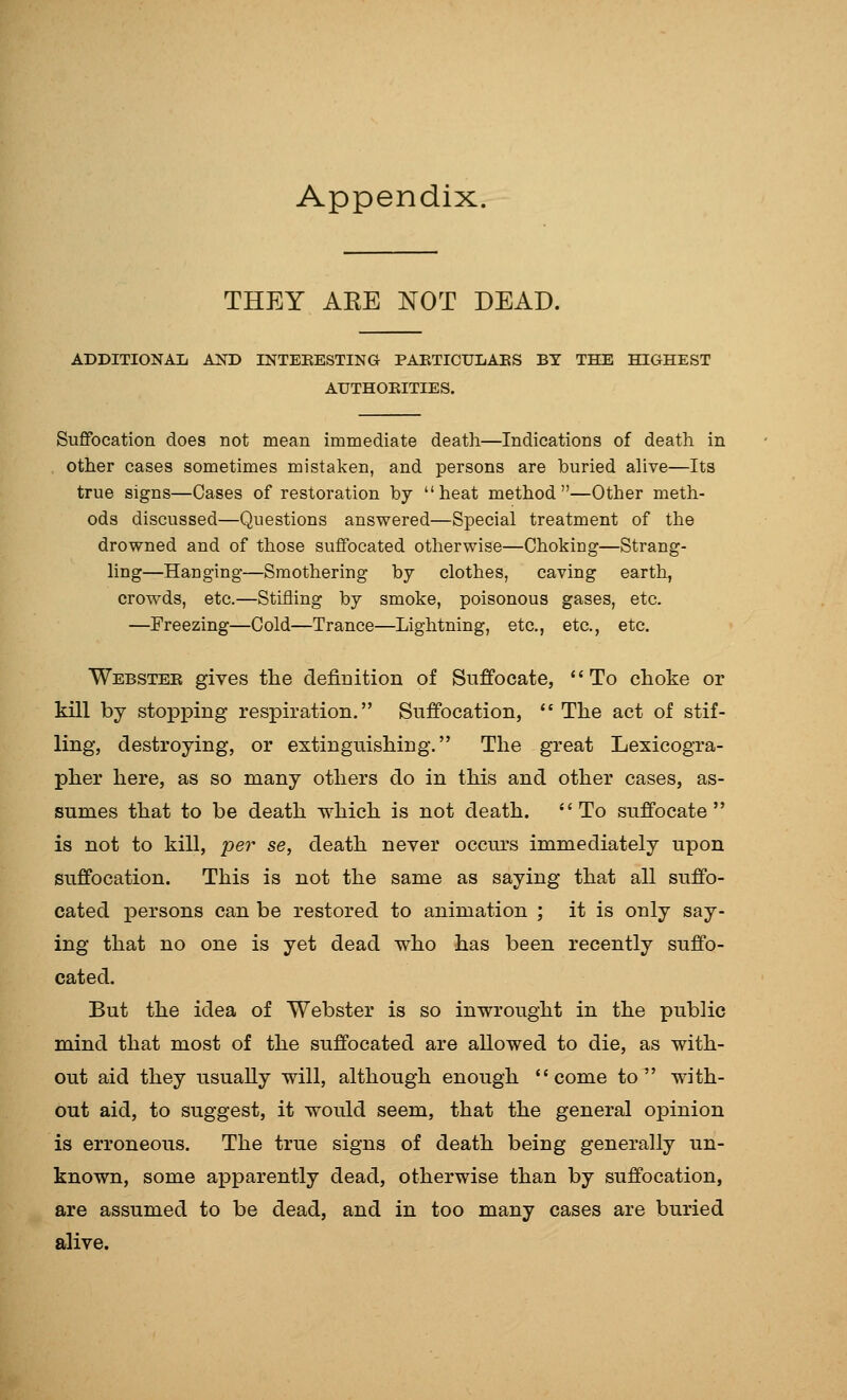 Appendix. THEY ARE NOT DEAD. ADDITIONAL AND INTEEESTING PAETICUIiAES BY THE HIGHEST AUTHOEITIES. Suffocation does not mean immediate death—Indications of death in other cases sometimes mistaken, and persons are buried ahve—Its true signs—Cases of restoration by heat method—Other meth- ods discussed—Questions answered—Special treatment of the drowned and of those suffocated otherwise—Choking—Strang- Mng—Hanging—Smothering by clothes, caving earth, crowds, etc.—Stifling by smoke, poisonous gases, etc. —Freezing—Cold—Trance—Lightning, etc., etc., etc. Webstee gives the definition of Suffocate, To choke or kill by stopping respiration. Suffocation,  The act of stif- ling, destroying, or extinguishing. The great Lexicogra- pher here, as so many others do in this and other cases, as- sumes that to be death which is not death. To suffocate is not to kill, per se, death never occurs immediately upon suffocation. This is not the same as saying that all suffo- cated persons can be restored to animation ; it is only say- ing that no one is yet dead who has been recently suffo- cated. But the idea of Webster is so inwrought in the public mind that most of the suffocated are allowed to die, as with- out aid they usually will, although enough come to with- out aid, to suggest, it would seem, that the general opinion is erroneous. The true signs of death being generally un- known, some apparently dead, otherwise than by suffocation, are assumed to be dead, and in too many cases are buried alive.