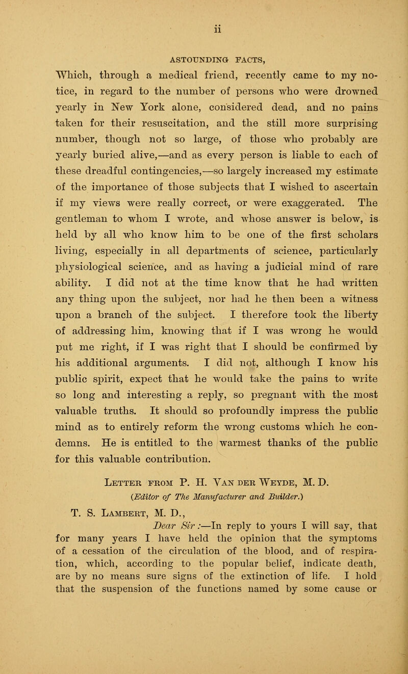 ASTOUNDING FACTS, Which, through a medical friend, recently came to my no- tice, in regard to the number of persons who were drowned yearly in New York alone, considered dead, and no pains taken for their resuscitation, and the still more surprising number, though not so large, of those who jDrobably are yearly buried alive,—and as every person is liable to each of these dreadful contingencies,—so largely increased my estimate of the importance of those subjects that I wished to ascertain if my views were really correct, or were exaggerated. The gentleman to whom I wrote, and whose answer is below, is held by all who know him to be one of the first scholars living, especially in all departments of science, particularly physiological science, and as having a judicial mind of rare ability. I did not at the time know that he had written any thing upon the subject, nor had he then been a witness upon a branch of the subject. I therefore took the liberty of addressing him, knowing that if I was wrong he would put me right, if I was right that I should be confirmed by his additional arguments. I did not, although I know his public spirit, expect that he would take the pains to write so long and interesting a reply, so pregnant with the most valuable truths. It should so profoundly impress the public mind as to entirely reform the wrong customs which he con- demns. He is entitled to the warmest thanks of the public for this valuable contribution. Letter from P. H. Van der Weyde, M. D. {Editor of The Manufacturer and Builder.) T. S. Lambert, M. D., Dear Sir:—In reply to yours I will say, that for many years I have held the opinion that the symptoms of a cessation of the circulation of the blood, and of respira- tion, which, according to the popular belief, indicate death, are by no means sure signs of the extinction of life. I hold that the suspension of the functions named by some cause or