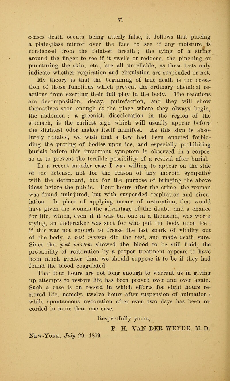 ceases death occurs, being utterly false, it follows that placing a plate-glass mirror over the face to see if any moisture, is condensed from the faintest breath ; the tying of a strfng around the finger to see if it swells or reddens, the pinching or puncturing the skin, etc., are all unreliable, as these tests only indicate whether respiration and circulation are suspended or not. My theory is that the beginning of true death is the cessa- tion of those functions which prevent the ordinary chemical re- actions from exerting their full play in the body. The reactions are decomposition, decay, putrefaction, and they will show themselves soon enough at the place where they always begin, the abdomen ; a greenish discoloration in the region of the stomach, is the earliest sign which will usually appear before the slightest odor makes itself manifest. As this sign is abso- lutely reliable, we wish that a law had been enacted forbid- ding the putting of bodies upon ice, and especially prohibiting burials before this important symptom is observed in a corpse, so as to prevent the terrible possibility of a revival after burial. In a recent murder case I was willing to appear on the side of the defense, not for the reason of any morbid sympathy with the defendant, but for the purpose of bringing the above ideas before the public. Four hours after the crime, the woman was found uninjured, but with suspended respiration and circu- lation. In place of applying means of restoration, that would have given the woman the advantage of the doubt, and a chance for life, which, even if it was but one in a thousand, was worth trying, an undertaker was sent for who put the body upon ice ; if this was not enough to freeze the last spark of vitality out of the body, a post mortem did the rest, and made death sure. Since the 'post mortem showed the blood to be still fluid, the probability of restoration by a proper treatment appears to have been much greater than we should suppose it to be if they had found the blood coagulated. That four hours are not long enough to warrant us in giving up attempts to restore life has been proved over and over again. Such a case is on record in which efforts for eight hours re- stored life, namely, twelve hours after suspension of animation ; while spontaneous restoration after even two days has been re- corded in more than one case. Respectfully yours, P. H. VAN DER WEYPE, M. D. New-York, July 29, 1879.