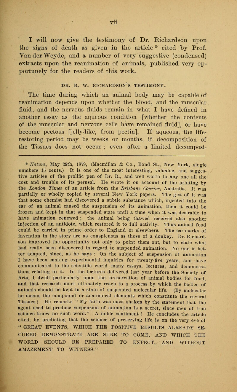 Vll I will now give the testimony of Dr. Eicliardson upon the signs of death as given in the article * cited by Prof. YanderWeyde, and a number of very suggestive (condensed) extracts upon the reanimation of animals, published very op- portunely for the readers of this work. DE. B. W. EICHAUDSON's TESTIMONY. The time during which an animal body may be capable of reanimation depends upon whether the blood, and the muscular fluid, and the nervous fluids remain in what I have deflned in another essay as the aqueous condition [whether the contents of the muscular and nervous cells have remained fluid], or have become pectous [jelly-like, from pectin]. If aqueous, the life- restoring period may be weeks or months, if decomposition of the Tissues does not occur ; even after a limited decomposi- * Nature, May 29th, 1879, (Macmillan & Co., Bond St., New York, single numbers 15 cents.) It is one of the most interesting, valuable, and sugges- tive articles of the prolific pen of Dr. K., and well w^orth to any one all the cost and trouble of its perusal. He wrote it on account of the printing by the London Times of an article from the Brisbane Courier, Australia. It was partially or wholly copied by several New York papers. The gist of it was that some chemist had discovered a subtle substance which, injected into the ear of an animal caused the suspension of its animation, then it could be frozen and kept in that suspended state until a time when it was desirable to have animation renewed ; the animal being thawed received also another injection of an antidote, which restored it to full activity. Thus animal food could be carried in prime order to England or elsewhere. The ear-marks of invention in the story are as conspicuous as those of a donkey. Dr. Richard- son improved the opportunity not only to point them out, but to state what had really been discovered in regard to suspended animation. No one is bet- ter adapted, since, as he says : On the subject of suspension of animation I have been making experimental inquiries for twenty-five years, and have communicated to the scientific world many essays, lectures, and demonstra- tions relating to it. In the lectures delivered last year before the Society of Arts, I dwelt particularly upon the preservation of animal bodies for food, and that research must ultimately reach to a process by which the bodies of animals should be kept in a state of suspended molecular life. (By molecular he means the compound or anatomical elements which constitute the several Tissues.) He remarks  My faith was most shaken by the statement that the agent used to produce suspension of animation is a secret, since men of true science know no such word. A noble sentiment I He concludes the article cited, by predicting that the science of preserving life is on the very eve of  GEEAT EVENTS, WHICH THE POSITIVE RESULTS ALREADY SE- CURED DEMONSTRATE ARE SURE TO COME, AND WHICH IHE WORLD SHOULD BE PREPARED TO EXPECT, AND WITHOUT AMAZEMENT TO WITNESS.