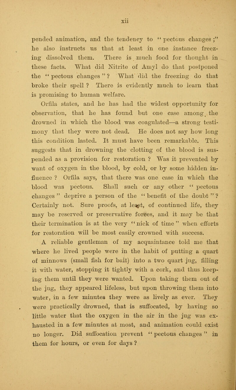 pended animation, and the tendency to  pectoiis changes ; he also instructs us that at least in one instance freez- ing dissolved them. There is much food for thought in these facts. What did Nitrite of Amyl do that postponed the  pectous changes  ? What did the freezing do that broke their spell ? There is evidently much to learn that is promising to human welfare. Orfila states, and he has had the widest opportunity for observation, that he has found but one case among\ the drowned in which the blood was coagulated—a strong testi- mony that they were not dead. He does not say how long this condition lasted. It must have been remarkable. This suggests that in drowning the clotting of the blood is sus- pended as a provision for restoration ? Was it prevented by want of oxygen in the blood, by cold, or by some hidden in- fluence ? Orfila says, that there was one case in which the blood was pectous. Shall such or any other  pectous changes deprive a jDerson of the benefit of the doubt? Certainly not. Sure proofs, at le^t, of continued life, they may be reserved or preservative forces, and it may be that their termination is at the very nick of time when efforts for restoration will be most easily crowned with success. A reliable gentleman of my acquaintance told me that where he lived jDeople were in the habit of x^utting a quart of minnows (small fish for bait) into a two quart jug, filling it with water, stopping it tightly with a cork, and thus keep- ing them until they were wanted. Upon taking them out of the jug, they appeared lifeless, but upon throwing them into water, in a few minutes they were as lively as ever. They were xDractically drowned, that is suffocated, by having so little water that the oxygen in the air in the jug was ex- hausted in a few minutes at most, and animation could exist no longer. Did suffocation prevent  pectous changes  in them for hours, or even for days ?