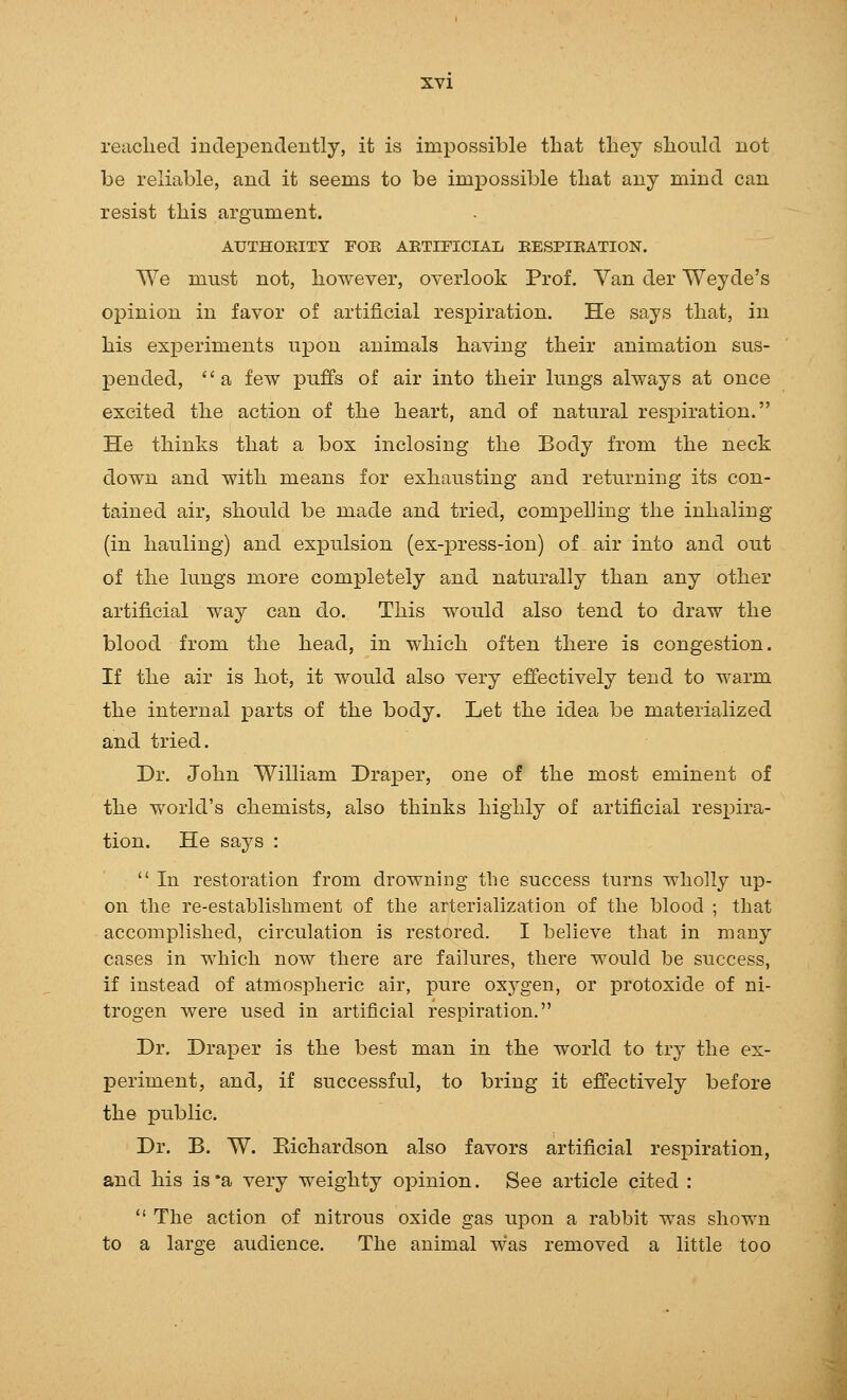 reiiclied inclei3endently, it is impossible that tliey should not be reliable, and it seems to be impossible that any mind can resist this argument. AUTHOEITY FOR AETITICIAL EESPIEATION. We must not, however, overlook Prof. Yan der Weyde's oi^inion in favor of artificial respiration. He says that, in his experiments upon animals having their animation sus- pended, a few puffs of air into their lungs always at once excited the action of the heart, and of natural respiration. He thinks that a box inclosing the Body from the neck down and with means for exhausting and returning its con- tained air, should be made and tried, compelling the inhaling (in hauling) and expulsion (ex-press-ion) of air into and out of the lungs more completely and naturally than any other artificial way can do. This would also tend to draw the blood from the head, in which often there is congestion. If the air is hot, it would also very effectively tend to warm the internal parts of the body. Let the idea be materialized and tried. Dr. John William Draper, one of the most eminent of the world's chemists, also thinks highly of artificial respira- tion. He sa,j8 :  In restoration from drowning the success turns wholly up- on the re-establishment of the arterialization of the blood ; that accomplished, circulation is restored. I believe that in many cases in which now there are failures, there would be success, if instead of atmospheric air, pure oxygen, or protoxide of ni- trogen were used in artificial respiration. Dr. Draper is the best man in the world to try the ex- periment, and, if successful, to bring it effectively before the public. Dr. B. W. Eichardson also favors artificial respiration, and his is*a very weighty opinion. See article cited :  The action of nitrous oxide gas upon a rabbit was shown to a large audience. The animal was removed a little too