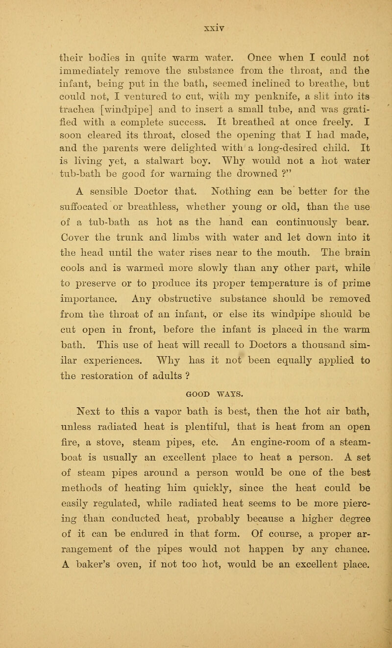 tlieiv bodies in quite warm water. Once when I could not immediately remove tlie substance from the throat, and the infant, being put in the bath, seemed inclined to breathe, but could not, I ventured to cut, with my penknife, a slit into its trachea [windpipe] and to insert a small tube, and was grati- fied with a complete success. It breathed at once freely. I soon cleared its throat, closed the o^Dening that I had made, and the parents were delighted with a long-desired child. It is living yet, a stalwart boy. Why would not a hot water tub-bath be good for warming the drowned ? A sensible Doctor that. Nothing can be better for the suffocated or breathless, whether young or old, than the use of a tub-bath as hot as the hand can continuously bear. Cover the trunk and limbs with water and let down into it the head until the water rises near to the mouth. The brain cools and is warmed more slowly than any other part, while to preserve or to produce its i)roper tem]perature is of prime importance. Any obstructive substance should be removed from the throat of an infant, or else its windpii^e should be cut open in front, before the infant is jDlaced in the warm bath. This use of heat will recall to Doctors a thousand sim- ilar experiences. Why has it not been equally applied to the restoration of adults ? GOOD WATS. Next to this a vapor bath is best, then the hot air bath, unless radiated heat is plentiful, that is heat from an open fire, a stove, steam pipes, etc. An engine-room of a steam- boat is usually an excellent place to heat a person. A set of steam pipes around a jDerson would be one of the best methods of heating Mm quickly, since the heat could be easily regulated, while radiated heat seems to be more pierc- ing than conducted heat, probably because a higher degree of it can be endured in that form. Of course, a proper ar- rangement of the pipes would not happen by any chance. A baker's oven, if not too hot, would be an excellent jplace.
