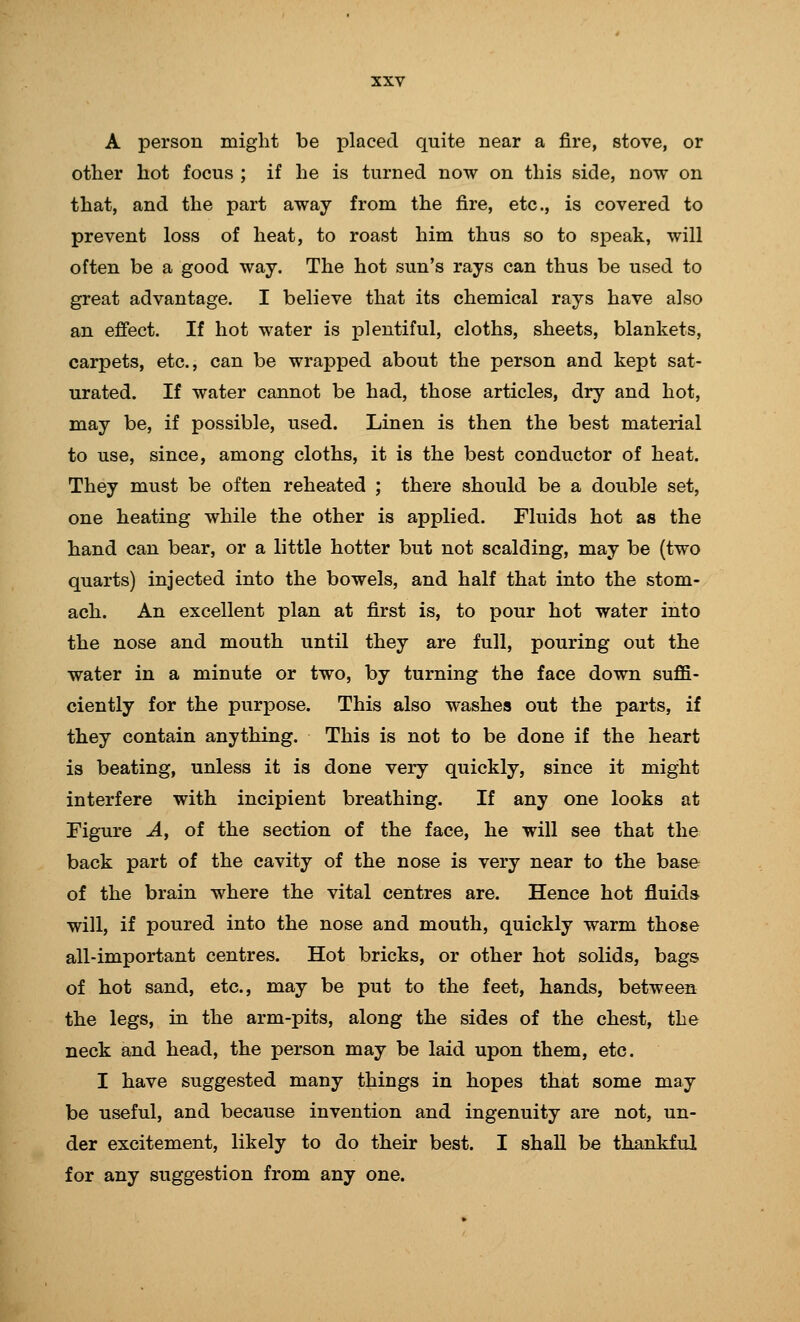 A person might be placed quite near a fire, stove, or other hot focus ; if he is turned now on this side, now on that, and the part away from the fire, etc., is covered to prevent loss of heat, to roast him thus so to speak, will often be a good way. The hot sun's rays can thus be used to great advantage. I believe that its chemical rays have also an effect. If hot water is plentiful, cloths, sheets, blankets, carpets, etc., can be wrapped about the person and kept sat- urated. If water cannot be had, those articles, dry and hot, may be, if possible, used. Linen is then the best material to use, since, among cloths, it is the best conductor of heat. They must be often reheated ; there should be a double set, one heating while the other is applied. Fluids hot as the hand can bear, or a little hotter but not scalding, may be (two quarts) injected into the bowels, and half that into the stom- ach. An excellent plan at first is, to pour hot water into the nose and mouth until they are full, pouring out the water in a minute or two, by turning the face down suffi- ciently for the purpose. This also washes out the parts, if they contain anything. This is not to be done if the heart is beating, unless it is done very quickly, since it might interfere with incipient breathing. If any one looks at Figure A, of the section of the face, he will see that the back part of the cavity of the nose is very near to the base of the brain where the vital centres are. Hence hot fluids will, if poured into the nose and mouth, quickly warm those all-important centres. Hot bricks, or other hot solids, bags of hot sand, etc., may be put to the feet, hands, between the legs, in the arm-pits, along the sides of the chest, the neck and head, the person may be laid upon them, etc. I have suggested many things in hopes that some may be useful, and because invention and ingenuity are not, un- der excitement, likely to do their best. I shall be thankful for any suggestion from any one.