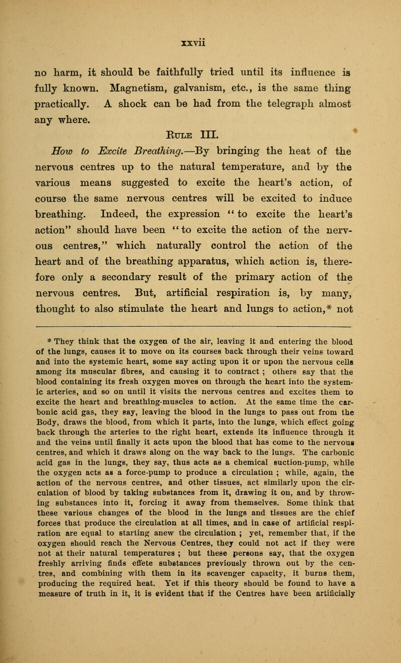 XXVll no harm, it should be faithfully tried until its influence is fully known. Magnetism, galvanism, etc., is the same thing practically. A shock can be had from the telegraph almost any where. KULE III. How to Excite Breathing.—By bringing the heat of the nervous centres up to the natural temperature, and by the various means suggested to excite the heart's action, of course the same nervous centres will be excited to induce breathing. Indeed, the expression ** to excite the heart's action should have been to excite the action of the nerv- ous centres, which naturally control the action of the heart and of the breathing apparatus, which action is, there- fore only a secondary result of the primary action of the nervous centres. But, artificial respiration is, by many, thought to also stimulate the heart and lungs to action,* not * They think that the oxygen of the air, leaving it and entering the blood of the lungs, causes it to move on its courses back through their veins toward and into the systemic heart, some say acting upon it or upon the nervous cells among its muscular fibres, and causing it to contract ; others say that the blood containing its fresh oxygen moves on through the heart into the system- ic arteries, and so on until it visits the nervous centres and excites them to excite the heart and breathing-muscles to action. At the same time the car- bonic acid gas, they say, leaving the blood in the lungs to pass out from the Body, draws the blood, from which it parts, into the lungs, which efiect going back through the arteries to the right heart, extends its influence through It and the veins until finally it acts upon the blood that has come to the nervous centres, and which it draws along on the way back to the lungs. The carbonic acid gas in the lungs, they say, thus acts as a chemical suction-pump, while the oxygen acts as a force-pump to produce a circulation ; while, again, the action of the nervous centres, and other tissues, act similarly upon the cir- culation of blood by taking substances from it, drawing it on, and by throw- ing substances into it, forcing it away from themselves. Some think that these various changes of the blood in the lungs and tissues are the chief forces that produce the circulation at all times, and in case of artificial respi- ration are equal to starting anew the circulation ; yet, remember that, if the oxygen should reach the Nervous Centres, they could not act if they were not at their natural temperatures ; but these persons say, that the oxygen freshly arriving finds efl'ete substances previously thrown out by the cen- tres, and combining with them in its scavenger capacity, it burns them, producing the required heat. Yet if this theory should be found to have a measure of truth in it, it is evident that if the Centres have been artificially