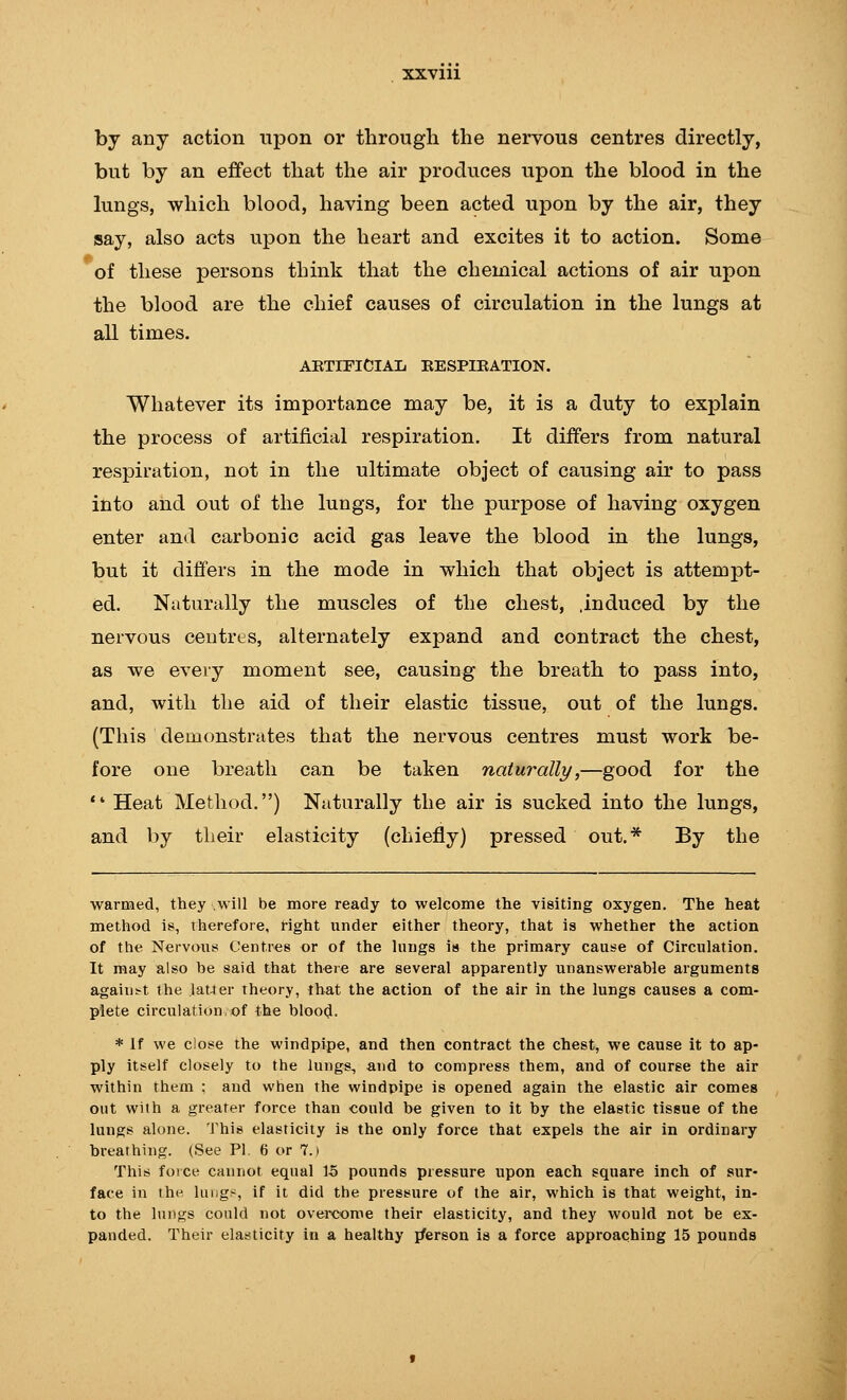 by any action upon or through the nervous centres directly, but by an effect that the air produces upon the blood in the lungs, which blood, having been acted upon by the air, they say, also acts upon the heart and excites it to action. Some of these persons think that the chemical actions of air upon the blood are the chief causes of circulation in the lungs at all times. AETIFlClAIi KESPIKATION. Whatever its importance may be, it is a duty to explain the process of artificial respiration. It differs from natural respiration, not in the ultimate object of causing air to pass into and out of the lungs, for the purpose of having oxygen enter and carbonic acid gas leave the blood in the lungs, but it differs in the mode in which that object is attempt- ed. Naturally the muscles of the chest, .induced by the nervous centres, alternately expand and contract the chest, as we every moment see, causing the breath to pass into, and, with the aid of their elastic tissue, out of the lungs. (This demonstrates that the nervous centres must work be- fore one breath can be taken naturally,—good for the *' Heat Method.) Naturally the air is sucked into the lungs, and by their elasticity (chiefly) pressed out.* By the warmed, they ;Will be more ready to welcome the visiting oxygen. The heat method is, therefore, right under either theory, that is whether the action of the Nervous Centres or of the hmgs is the primary cause of Circulation. It may also be said that there are several apparently unanswerable arguments against the latter theory, that the action of the air in the lungs causes a com- plete circulation,of the blood. * If we close the windpipe, and then contract the chest, we cause it to ap- ply itself closely to the lungs, and to compress them, and of course the air within them ; and when the windpipe is opened again the elastic air comes out with a greater force than could be given to it by the elastic tissue of the lungs alone. This elasticity is the only force that expels the air in ordinary breathing. (See PI. 6 or 7. i This force cannot equal 15 pounds pressure upon each square inch of sur- face in the lungs, if it did the pressure of the air, which is that weight, in- to the lungs could not overcome their elasticity, and they would not be ex- panded. Their elasticity in a healthy i/erson is a force approaching 15 pounds