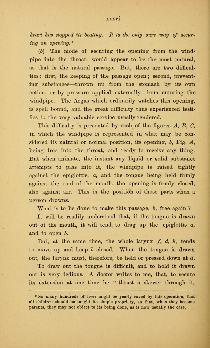 XXX VI heart has stopped its beating. It is the only sure way of secur- ing an opening.^ [h] The mode of securing the opening from the wind- pipe into the throat, would appear to be the most natural, as that is the natural passage. But, there are two difficul- ties : first, the keeping of the passage open; second, prevent- ing substances—thrown up from the stomach by its own action, or by pressure applied externally—from entering the windpipe. The Argus which ordinarily watches this opening, is spell bound, and the great difficulty thus experienced testi- fies to the very valuable service usually rendered. This difficulty is presented by each of the figures A, B, C, in which the windpipe is represented in what may be con- sidered its natural or normal position, its opening, b, Fig. Ay being free into the throat, and ready to receive any thing. But when animate, the instant any liquid or solid substance attempts to pass into it, the windpipe is raised tightly against the epiglottis, a, and the tongue being held firmly against the roof of the mouth, the opening is firmly closed, also against air. This is the position of those parts when a person drowns. What is to be done to make this passage, b, free again ? It will be readily understood that, if the tongue is drawn out of the mouth, it will tend to drag up the epiglottis a, and to open b. But, at the same time, the whole larynx /, d, h, tends to move up and keep b closed. When the tongue is drawn out, the larynx must, therefore, be held or pressed down at d. To draw out the tongue is difficult, and to hold it drawn out is very tedious. A doctor writes to me, that, to secure its extension at one time he '* thrust a skewer through it, *So many hundreds of lives might be yearly saved by this operation, that all children should be taught its simple propriety, so that, when they become parents, they may not object to its being done, as is now usually the case.