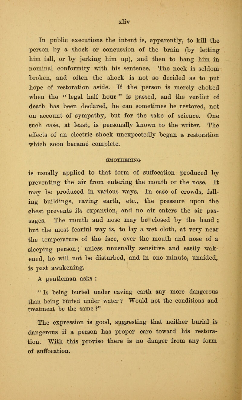 In public executions tlie intent is, apparently, to kill the person by a shock or concussion of the brain (by letting him fall, or by jerking him up), and then to hang him in nominal conformity with his sentence. The neck is seldom broken, and often the shock is not so decided as to put hope of restoration aside. If the person is merely choked when the legal half hour is passed, and the verdict of death has been declared, he can sometimes be restored, not on account of sympathy, but for the sake of science. One such case, at least, is personally known to the writer. The effects of an electric shock unexpectedly began a restoration which soon became complete. SMOTHEEING is usually applied to that form of suffocation produced by preventing the air from entering the mouth or the nose. It may be produced in various ways. In case of crowds, fall- ing buildings, caving earth, etc., the pressure upon the chest prevents its expansion, and no air enters the air pas- sages. The mouth and nose may be closed by the hand ; but the most fearful way is, to lay a wet cloth, at very near the temperature of the face, over the mouth and nose of a sleeping person; unless unusually sensitive and easily wak- ened, he will not be disturbed, and in one minute, unaided, is past awakening. A gentleman asks :  Is being buried under caving earth any more dangerous than being buried under water ? Would not the conditions and treatment be the same ? The expression is good, suggesting that neither burial is dangerous if a person has proper care toward his restora- tion. With this proviso there is no danger from any form of suffocation.
