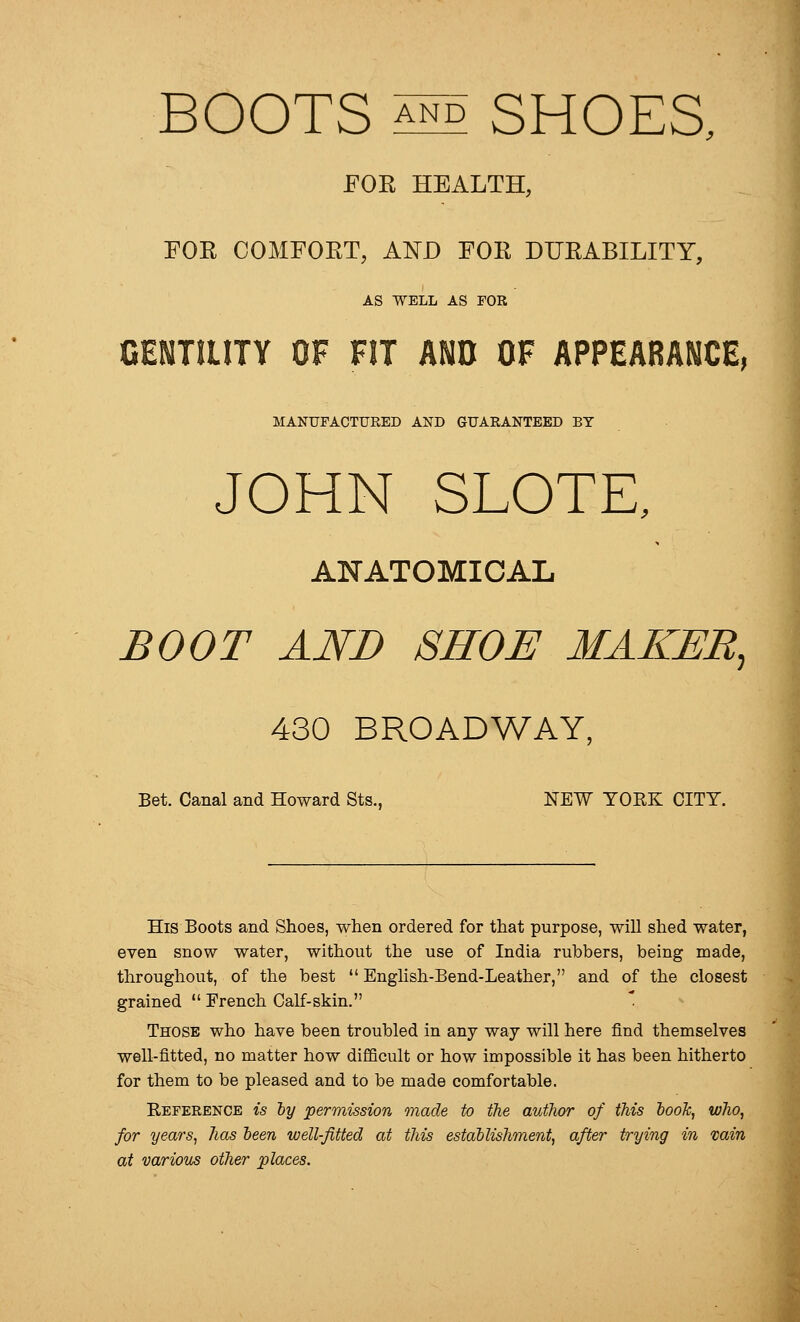 BOOTS A^ SHOES, FOR HEALTH, FOR COMFORT, AND FOR DURABILITY, AS WELL AS FOR GENTILITY OF FIT AND OF APPEABANCE, MANUFACTURED AND GUARANTEED BY JOHN SLOTE, ANATOMICAL BOOT AND SHOE MAKER, 430 BROADWAY, Bet. Canal and Howard Sts., NEW YORK CITY. His Boots and Shoes, when ordered for that purpose, will shed water, even snow water, without the use of India rubbers, being made, throughout, of the best  English-Bend-Leather, and of the closest grained  French Calf-skin. Those who have been troubled in any way will here find themselves well-fitted, no matter how difficult or how impossible it has been hitherto for them to be pleased and to be made comfortable. Reference is ly permission made to the author of this look, who, for years, has been well-fitted at this estallishment, after trying in vain at various other places.