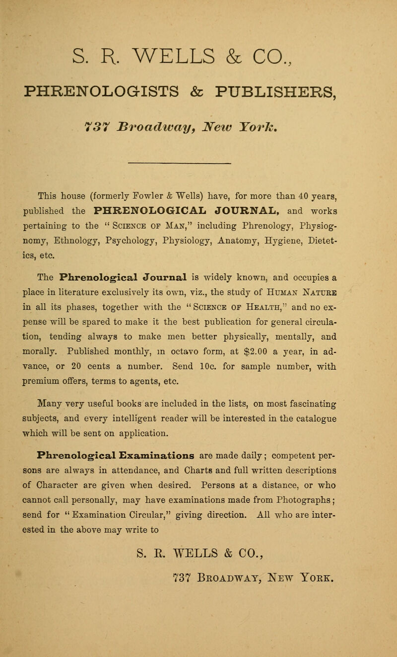 S. R. WELLS & CO., PHRENOLOGISTS & PUBLISHERS, 737 Broadway, Neiv Yorh, This house (formerly Fowler & Wells) have, for more than 40 years, pubhshed the PHRENOLOGICAL JOURNAL, and works pertaining to the  Science of Man, including Phrenology, Physiog- nomy, Ethnology, Psychology, Physiology, Anatomy, Hygiene, Dietet- ics, etc. The Phrenological Journal is widely known, and occupies a place in literature exclusively its own, viz., the study of Human Nature in all its phases, together with the  Science of Health, and no ex- pense will be spared to make it the best pubhcation for general circula- tion, tending always to make men better physically, mentally, and morally. Pubhshed monthly, m octavo form, at $2.00 a year, in ad- vance, or 20 cents a number. Send 10c. for sample number, with premium offers, terms to agents, etc. Many very useful books are included in the lists, on most fascinating subjects, and every intelligent reader will be interested in the catalogue which will be sent on application. Phrenological Examinations are made daily; competent per- sons are always in attendance, and Charts and full written descriptions of Character are given when desired. Persons at a distance, or who cannot call personally, may have examinations made from Photographs; send for  Examination Circular, giving direction. All who are inter- ested in the above may write to S. E. WELLS & CO., 737 Beoadwat, New Yoke.