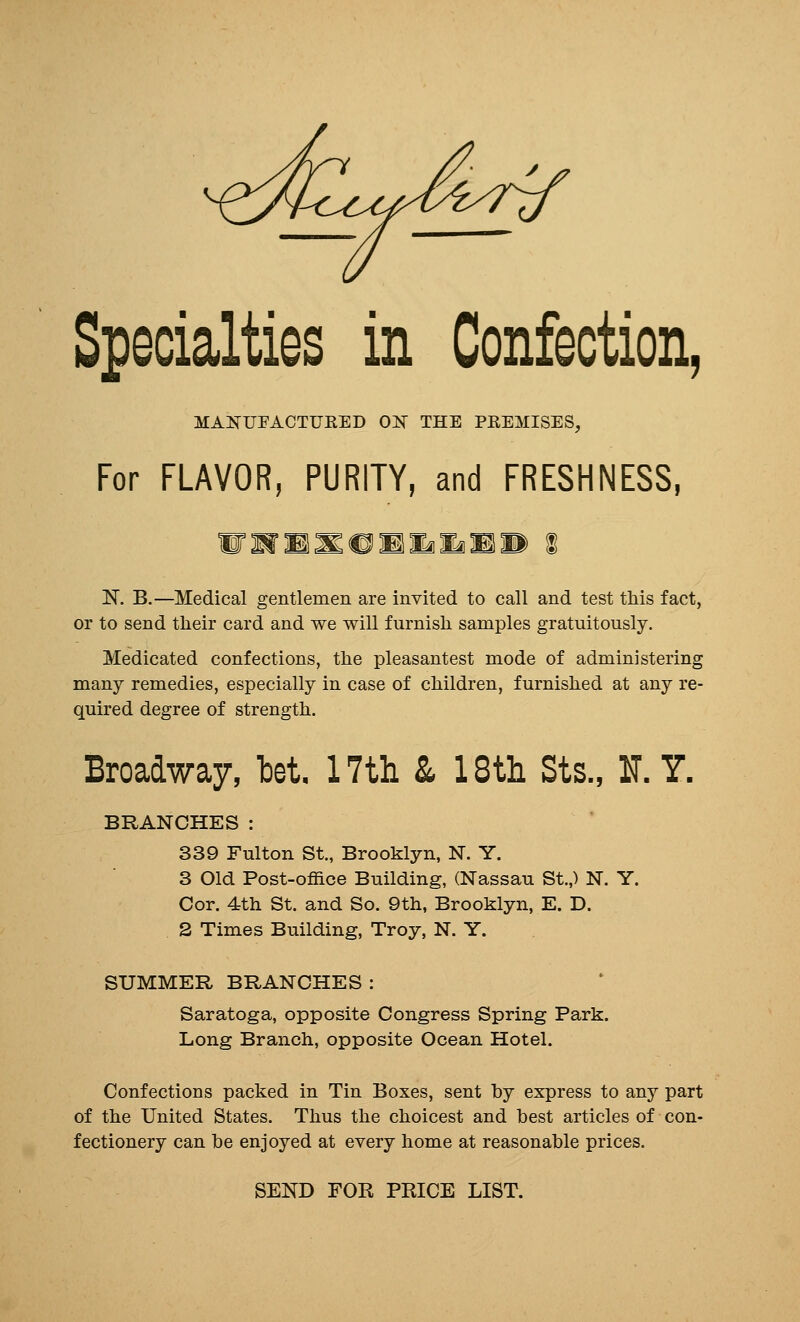 Specialties in Confection, MAKUEACTUEED OlS THE PEEMISES, For FLAVOR, PURITY, and FRESHNESS, N. B.—Medical gentlemen are invited to call and test this fact, or to send their card and we will furnish samples gratuitously. Medicated confections, the pleasantest mode of administering many remedies, especially in case of children, furnished at any re- quired degree of strength. Broadway, bet 17tli & 18th Sts., IT. Y. BRANCHES: 339 Fulton St., Brooklyn, N. Y. 3 Old Post-office Building, (Nassau St.,) N. Y. Cor. 4th St. and So. 9th, Brooklyn, E. D. 2 Times Building, Troy, N. Y. SUMMER BRANCHES: Saratoga, opposite Congress Spring Park. Long Branch, opposite Ocean Hotel. Confections packed in Tin Boxes, sent by express to any part of the United States. Thus the choicest and best articles of con- fectionery can be enjoyed at every home at reasonable prices. SEND FOR PRICE LIST.
