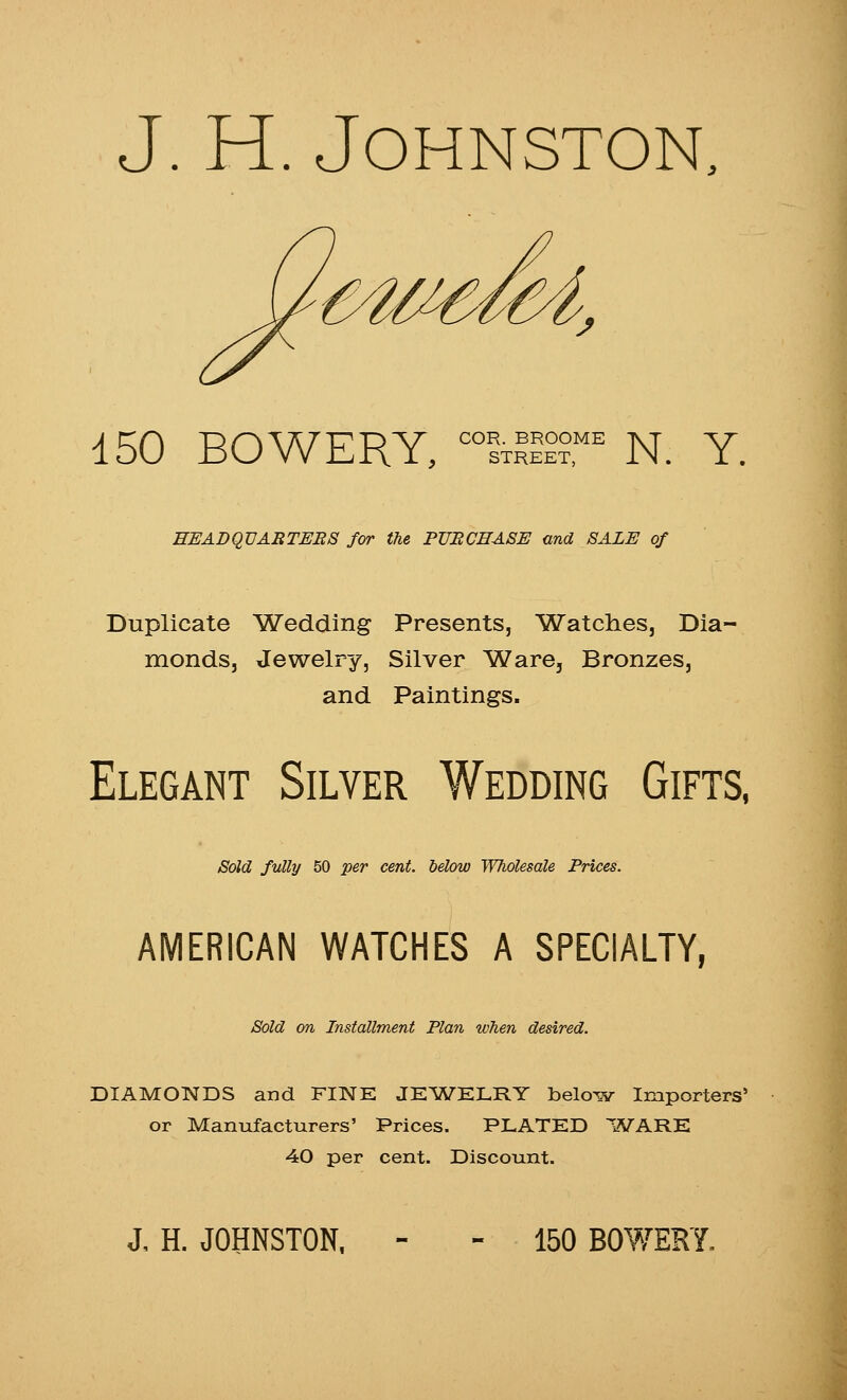 J. H. Johnston, 150 BOWERY, ^^Ixli^r N. Y. EEADQVABTERS for the PURCHASE and SALE of Duplicate Wedding Presents, Watches, Dia- monds, Jewelry, Silver Ware, Bronzes, and Paintings. Elegant Silver Wedding Gifts, Sold fully 50 per cent. Mow Wholesale Prices. AMERICAN WATCHES A SPECIALTY, Sold on Installment Plan when desired. DIAMONDS and FINE JE'WELRY below Importers' or Manufacturers' Prices. PLATED WARE 40 per cent. Discount. J, H. JOHNSTON. - - 150 BOWERY.