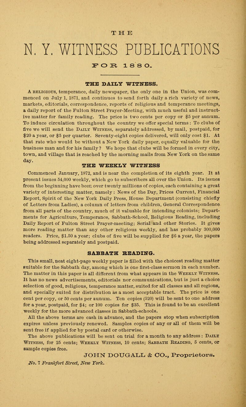 N. Y. WITNESS PUBLICATIONS F O Tl 1 8 8 O- TKi: DAILY WITNESS. A EELiGious, temperance, daily newspaper, tlie only one in the Union, was com- menced on July 1, 1871, and continues to send forth daily a rich variety of news, markets, editorials, correspondence, reports of religious and temperance meetings, a daily report of the Fulton Street Prayer-Meeting, with much useful and instruct- ive matter for family reading. The price is two cents per copy or $5 per annum. To induce circulation throughout the country we offer special terms : To clubs of five we will send the Daily Witness, separately addressed, by mail, postpaid, for $20 a year, or $5 per quarter. Seventy-eight copies delivered, will only cost $1. At that rate who would be without a New York daily paper, equally valuable for the business man and for his family ? We hope that clubs will be formed in every city, town, and village that is reached by the morning mails from New York on the same day. THE WEEKLY WITITESS Commenced January, 1872, and is near the completion of its eighth year. It at present issues 54,000 weekly, which go to subscribers all over the Union. Its issues from the beginning have been over twenty millions of copies, each containing a great variety of interesting matter, namely : News of the Day, Prices Current, Financial Report, Spirit of the New York Daily Press, House Department (consisting chiefly of Letters from Ladies), a column of letters from children. General Correspondence from all parts of the country, much of it valuable for intending colonists; Depart- ments for Agriculture, Temperance, Sabbath-School, Religious Reading, including Daily Report of Fulton Street Prayer-meeting; Serial and other Stories. It gives more reading matter than any other religious weekly, and has probably 300,000 readers. Price, $1.50 a year; clubs of five will be supplied for $6 a year, the papers being addressed separately and postpaid. SABBATH BEADIITG. This small, neat eight-page weekly paper is filled with the choicest reading matter suitable for the Sabbath day, among which is one first-class sermon in each number. The matter in this paper is all different from what appears in the Weekly Witness. It has no news advertisements, editorials nor communications, but is just a choice selection of good, religious, temperance matter, suited for all classes and all regions, and specially suited for distribution as a most acceptable tract. The price is one cent per copy, or 50 cents per annum. Ten copies (520) will be sent to one address for a year, postpaid, for $4; or 100 copies for $35. This is found to be an excellent weekly for the more advanced classes in Sabbath-schools. All the above terms are cash in advance, and the papers stop when subscription expires unless previously renewed. Samples copies of any or all of them will be sent free if applied for by postal card or otherwise. The above publications will be sent on trial for a month to any address : Daily Witness, for 25 cents; Weekly Witness, 10 cents; Sabbath Reading, 5 cents, or sample copies free. JOHN DOUQALL & CO., Proprietors. Xfo. 7 Frankfort Street, New York.