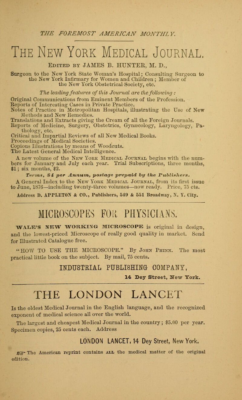 The New York Medical Journal, Edited by JAMES B. HUNTER, M. D., Surgeon to the New York State Woman's Hospital; Consulting Surgeon to the New York Infirmary for Women and Children ; Member of the New York Obstetrical Society, etc. The leading features of this Journal are the following : Original Communications from Eminent Members of the Profession. Reports of Interesting Cases in Private Practice. Notes of Practice in Metropolitan Hospitals, illustrating the Use of New Methods and New Remedies. Translations and Extracts giving the Cream of all the Foreign Journals. Reports of Medicine, Surgery, Obstetrics, Cynaecology, Laryngology, Pa- thology, etc. Critical and Impartial Reviews of aU New Medical Books. Proceedings of Medical Societies. Copious Illustrations by means of Woodcuts. The Latest General Medical Intelligence. A new volume of the New York Medical Jouknal begins with the num- bers for January and July each year. Trial Subscriptions, three months, $1; six months, $2. Terms, 84 per Annum, postage prepaid by the PubliftJiers. A General Index to the New York Medical Journal, from its first issue to June, 1876—including twenty-three volumes—now ready. Price, 75 cts. Address D. APPLETO^V & CO., Publishers, 549 & 651 Broadway, K. Y. City. MICROSCOPES FOR PHYSICIANS. WAIiE'S NEW WORKI.^G MICROSCOPE is original in design, and the lowest-priced Microscope of reaUy good quality in market. Send for Illustrated Catalogue free. HOW TO USE THE MICROSCOPE. By John Phinn. The most practical little book on the subject. By mail, 75 cents. INDUSTfilAL PUBLISHINa COMPANY, 14 Dey Street, New York. THE LONDON LANCET Is the oldest Medical Journal in the English language, and the recognized exponent of medical science all over the world. The largest and cheapest Medical Journal in the country; $5.00 per year. Specimen copies, 25 cents each. Address LONDON LANCET. 14 Dey Street, New York. 4®- The American reprint contains all the medical matter of the original edition.