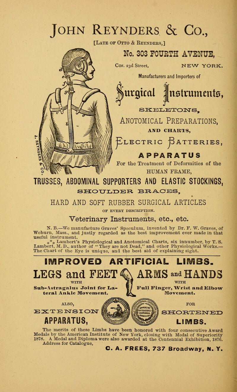 John Reynders & Co., [Late of Otto & Reyndeks,] No. 303 FOURTH AVENUE, Cor. 23d Street, NEW YORK. Manufacturers and Importers of urgical ;|nstramcnt0, J SliBLETOISrS, Anotomical Preparations, AND CHARTS, Electric Batteries, APPARATUS For the Treatment of Deformities of the HUMAN FRAME, TRUSSES, ABDOMINAL SUPPORTERS AND ELASTIC STOCKINGS, HARD AND SOFT RUBBER SURGICAL ARTICLES OF EVERT DESCRIPTION. Veterinary Instruments, etc., etc, N. B.—We manufacture Graves' Speculum, invented by Dr. F. W. Graves, of Woburn, Mass., and justly regarded as the best improvement ever made in that useful instrument. ^** Lambert's Physiological and Anotomical Charts, six innumber, by T. S. Lambert, M. D., author of  They are not Dead, and other Physiological Works.— The Chart of the Eye is unique, and the best aid of explaining sight. IMPROVED ARTIFICIAL LIMBS. LEGS and FEET ^ ARMS and HANDS Swl)-Astragalus Joint for IJa- teral Ankle Mo-vement. AIjSO, E 2§: T E 3SrS I OIsT APPARATUS, Full Finger, Wrist and Klbow Mo-veinent. FOR SI3:OE,TB I^E3D LIMBS. The merits of these Limbs have been honored with four consecutive Award Medals by the American Institute of New York, closing with Medal of Superiority 1878. A Medal and Diploma were also awarded at the Centennial Exhibition, 1876. Address for Catalogue, C. A. FREES, 737 Broadway, N. Y.