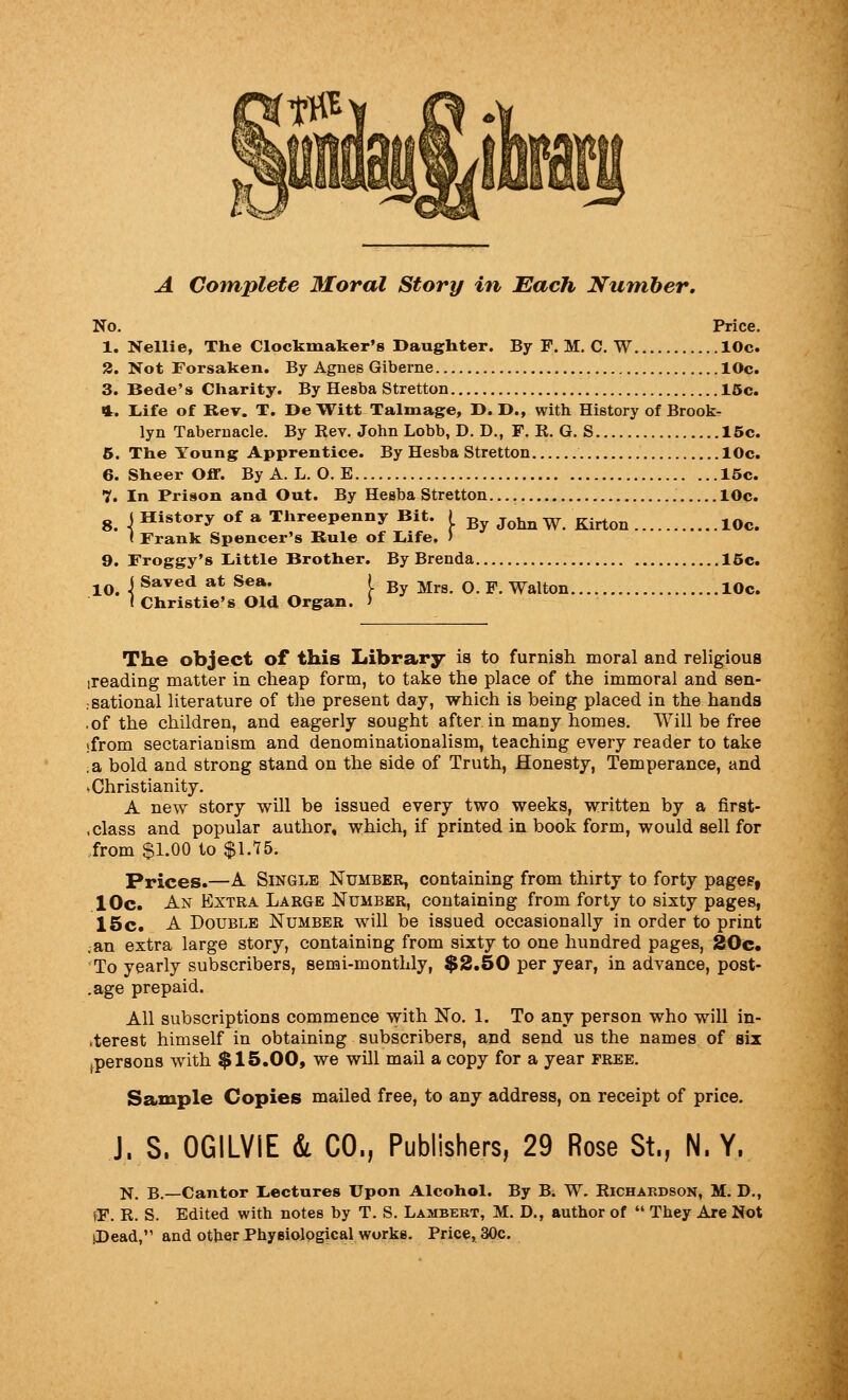 A Complete Moral Story in Each Number, No. Price. 1. Nellie, The Clockmaker's Daughter. By F. M. C. W 10c. 2. Not Forsaken. By Agnes Giberne 10c. 3. Bede' s Charity. By Hesba Stretton 16c. 4. liife of Rev. T. De Witt Talmage, D. !>., with History of Brook- lyn Tabernacle. By Rev. John Lobb, D. D., F. R. G. S 15c. 5. The Young Apprentice. By Hesba Stretton 10c. 6. Sheer Off. By A. L. O. E 15c. 7. In Prison and Out. By Hesba Stretton 10c. g 4 History of a Threepenny Bit. \ ^^ ^^^ ^ ^.^^^ ^^^ < Frank Spencer's Rule of liife. ) 9. Froggy's L-ittle Brother. By Brenda 15c. j^jj Saved at Sea. I By Mrs. O. F. Walton 10c. I Christie's Old Organ. > The object of this Library is to furnish, moral and religious ireading matter in cheap form, to take the place of the immoral and sen- rsational literature of the present day, which is being placed in the hands .of the children, and eagerly sought after in many homes. Will be free sfrom sectarianism and denominationalism, teaching every reader to take :2k bold and strong stand on the side of Truth, Honesty, Temperance, and .Christianity. A new story will be issued every two weeks, written by a first- , class and popular author, which, if printed in book form, would sell for from $1.00 to $1.75. Prices.—A Single Number, containing from thirty to forty pages, 10c. An Extra Large Number, containing from forty to sixty pages, 15c. A Double Number will be issued occasionally in order to print ;an extra large story, containing from sixty to one hundred pages, 20c. To yearly subscribers, semi-monthly, $2.50 per year, in advance, post- .age prepaid. All subscriptions commence with No. 1. To any person who will in- kterest himself in obtaining subscribers, and send us the names of six ipersons with $15.00, we will mail a copy for a year free. Sample Copies mailed free, to any address, on receipt of price. J. S. OGILVIE & CO., Publishers, 29 Rose St., N. Y, N. B.—Cantor L«ecture8 Upon Alcohol. By Bi W. Richardson, M. D., fF. R. S. Edited with notes by T. S. Lambert, M. D., author of  They Are Not jDead, and other Physiological works. Price, 30c.