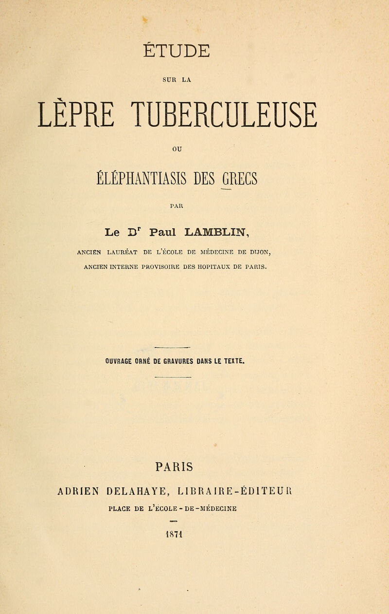 SUR LA LÈPRE TUBERCULEUSE ou ÉLÉPHANTIASIS DES GRECS Le D' Paul LAMBLIN, ANCIEN LAURÉAT DE l'ÉCOLE DE MÉDECINE DE DIJON, ANCIEN INTERNE PROVISOIRE DES HOPITAUX DE PARIS. OUVRAGE ORNÉ DE GRAVURES DANS LE TEXTE. PARIS ADRIEN DELAHAYE, LIBRAIRE-ÉDITEUR PLAGE DE l'École-DE-MÉDECINE 1^71