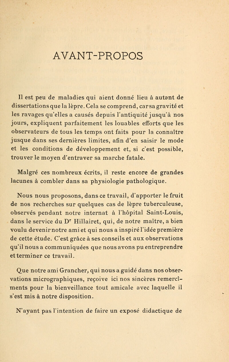 AVANT-PROPOS Il est peu de maladies qui aient donné lieu à autant de dissertations que la lèpre. Cela se comprend, car sa gravité et les ravages qu'elles a causés depuis l'antiquité jusqu'à nos jours, expliquent parfaitement les louables efforts que les observateurs de tous les temps ont faits pour la connaître jusque dans ses dernières limites, afin d'en saisir le mode et les conditions de développement et, si c'est possible, trouver le moyen d'entraver sa marche fatale. Malgré ces nombreux écrits, il reste encore de grandes lacunes à combler dans sa physiologie pathologique. Nous nous proposons, dans ce travail, d'apporter le fruit de nos recherches sur quelques cas de lèpre tuberculeuse, observés pendant notre internat à l'hôpital Saint-Louis, dans le service du D Hillairet, qui, de notre maître, a bien voulu devenir notre ami et qui nous a inspiré l'idée première de cette étude. C'est grâce à ses conseils et aux observations qu'il nous a communiquées que nous avons pu entreprendre et terminer ce travail. Que notre ami Grancher, qui nous a guidé dans nos obser- vations micrographiques, reçoive ici nos sincères remercî- ments pour la bienveillance tout amicale avec laquelle il s'est mis à notre disposition. N'ayant pas l'intention de faire un exposé didactique de