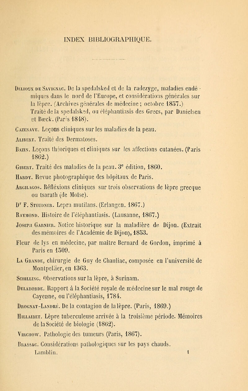 INDEX BIBLIOGRAPHIQUE. Delioux deSavignac. De la spedalsked et de la mdczyjii'e, maladies endé - miques dans le nord de l'Europe, et considérations [yénérales sur la lèpre. (Archives {générales de médecine; octobre 1857.) Traité de la spedalsked, ou éléphautiasis des Grecs, par Danielsen etBœck.(Par?sd848). Cazenave. Leçons cliniques sur les maladies de la peau. Alibert. Traité des Dermatoses. Bazin. Leçons théoriques et cliniques sur les affections cutanées. (Paris 1862.) GiBERT. Traité des maladies de la peau. 3** édition^ 1860. Hardy. Revue photographique des hôpitaux de Paris. Argilagos. Réflexions cliniques sur trois observations de lèpre grecque ou tsarath (de Moïse). D'' F. Steudner. Lepra mutilans. (Erlangcn. 1867.) Raymond. Histoire de l'éléphantiasis. (Lausanne, 1867.) Joseph Garnier. Notice historique sur la maladière de Dijon. (Extrait des mémoires de l'Académie de Dijon), 18S3. Fleur de lys en médecine, par maître Bernard de Gordon, imprimé à Paris en 1509. La Grande, chirurgie de Guy de Ghauliac, composée en l'université de Montpellier, en 1363. Schilling. Observations sur la lèpre, à Surinam. Delaborde. Rapport à la Société royale de médecine sur le mal rouge de Gayenne, ou Téléphantiasis, 1784. Drognat-Landré. De la contagion de la lèpre. (Paris, 1869.) HiLLAiRET. Lèpre tuberculeuse arrivée à la troisième période. Mémoires de la Société de biologie (1862). ViRCHow. Pathologie des tumeurs (Paris, 1867). Brassac. Considérations pathologiques sur les pays chauds.