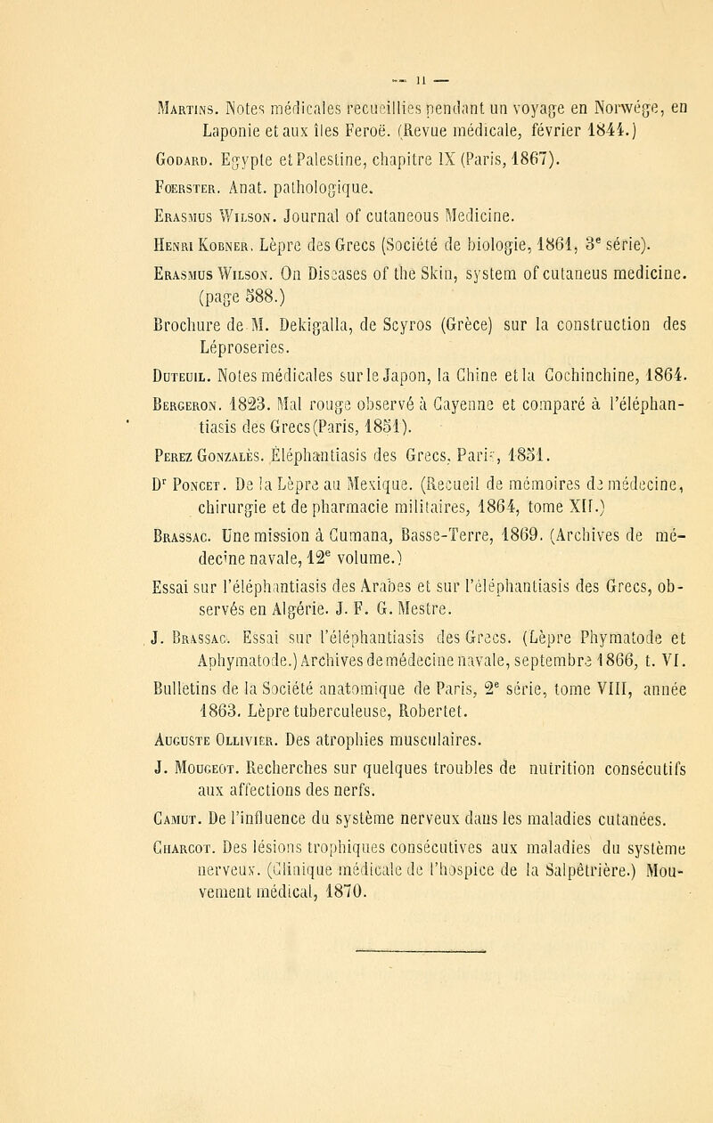 Martins. Notes médicales recueillies pendant un voyag-e en Norvvég'e, en Laponie et aux îles Feroë. (Revue médicale, février 1844.) Godard. Egypte et Palestine, chapitre IX (Paris, 1867). FoERSTER. Anat. palholo^jique. Erasmds ¥/ilson. Journal of cutaneous Medicine. Henri KoBNER. Lèpre des Grecs (Société de biologie, 1861j 3^ série). Erasmus WiLsoN. On Diseases of the Skin, System of cutaneus medicine. (page 588.) Brochure de M. Deldgalla, de Scyros (Grèce) sur la construction des Léproseries. DuTEuiL. Noies médicales sur le Japon, la Chine, et la Gochinchine, 1864. Bergeron. 1823. Mal rouge observé à Gayenne et comparé à l'éléphan- tiasis des Grecs (Paris, 1851). Perez GoNZALÈs. ÈléphaRtiasls des Grecs, Pari-, 1851. D'' PoNCET. De la Lèpre au Mexique. (Recueil de mémoires d3 médecine, chirurgie et de pharmacie militaires, 1864, tome Xlf.) Brassac. Une mission à Gumana, Basse-Terre, 1869. (Archives de mé- decine navale, 12^ volume.) Essai sur l'éléphantiasis des Arabes et sur l'éléphantiasis des Grecs, ob- servés en Algérie. J. F. G. Mestre. J. Brassac. Essai sur l'éléphantiasis des Grecs. (Lèpre Phymatode et Aphyraatode.) Archives de médecine navale, septembr.31866, t. VI. Bulletins de la Société anatomique de Paris, 2' série, tome VIII, année 1863. Lèpre tuberculeuse, Robertet. Auguste Ollivier. Des atrophies musculaires. J. MouGEOT. Recherches sur quelques troubles de nutrition consécutifs aux affections des nerfs. Gamut. De l'influence du système nerveux dans les maladies cutanées. Gharcot. Des lésions trophiques consécutives aux maladies du système nerveux. (Clinique médicale de l'hospice de la Salpêtrière.) Mou- vement médical, 1870.