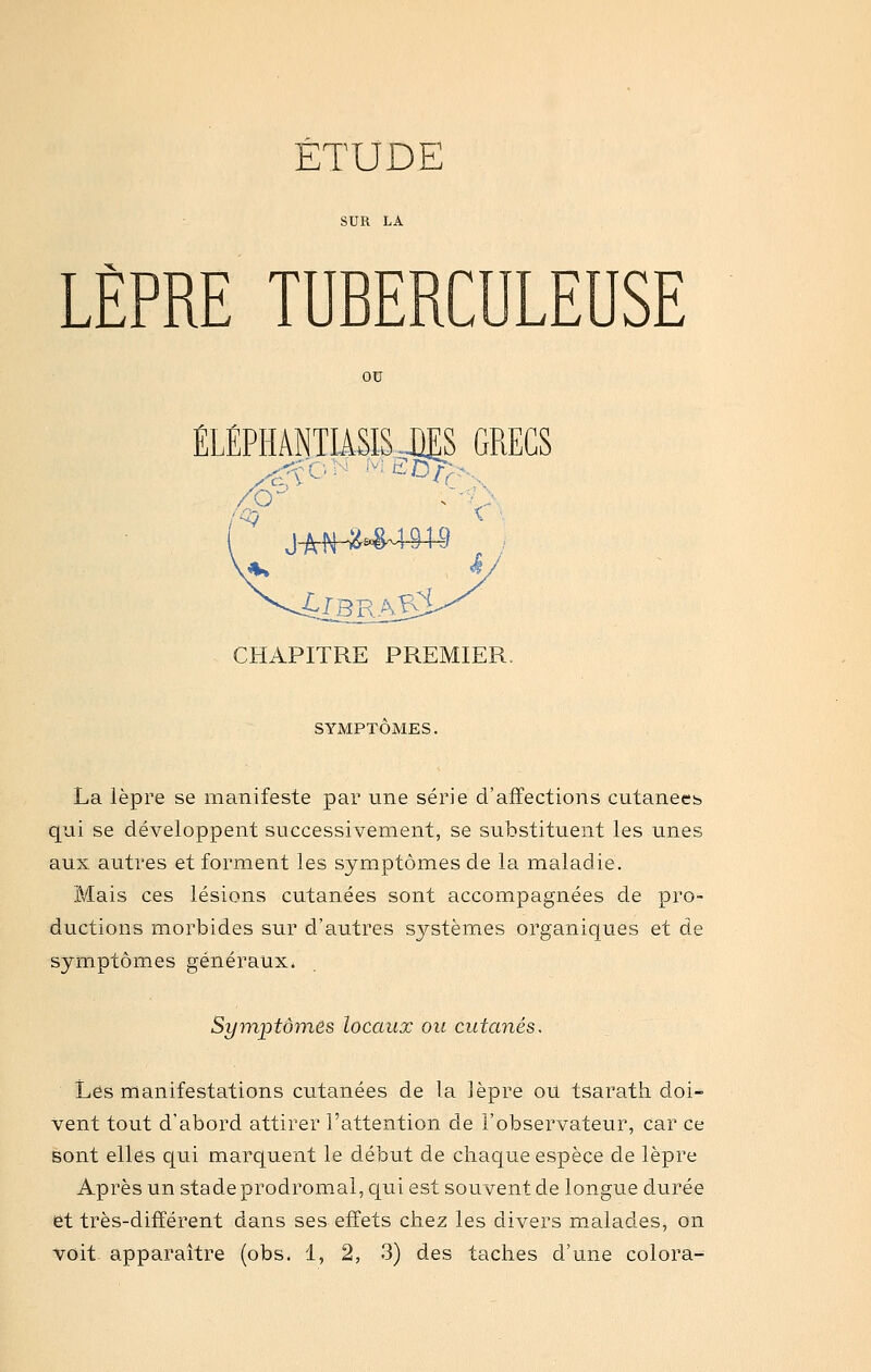 LÈPRE TUBERCULEUSE ou ÉLÉPHÂNTIiSIS JJES GRECS CHAPITRE PREMIER. SYMPTÔMES. La lèpre se manifeste par une série d'affections cutanecb qui se développent successivement, se substituent les unes aux autres et forment les symptômes de la maladie. Mais ces lésions cutanées sont accompagnées de pro- ductions morbides sur d'autres systèmes organiques et de symptômes généraux. Symptômes locaux ou cutanés. Les manifestations cutanées de la lèpre on tsarath. doi- vent tout d'abord attirer l'attention de l'observateur, car ce sont elles qui marquent le début de chaque espèce de lèpre Après un stadeprodrom.al, qui est souvent de longue durée et très-différent dans ses effets chez les divers malades, on