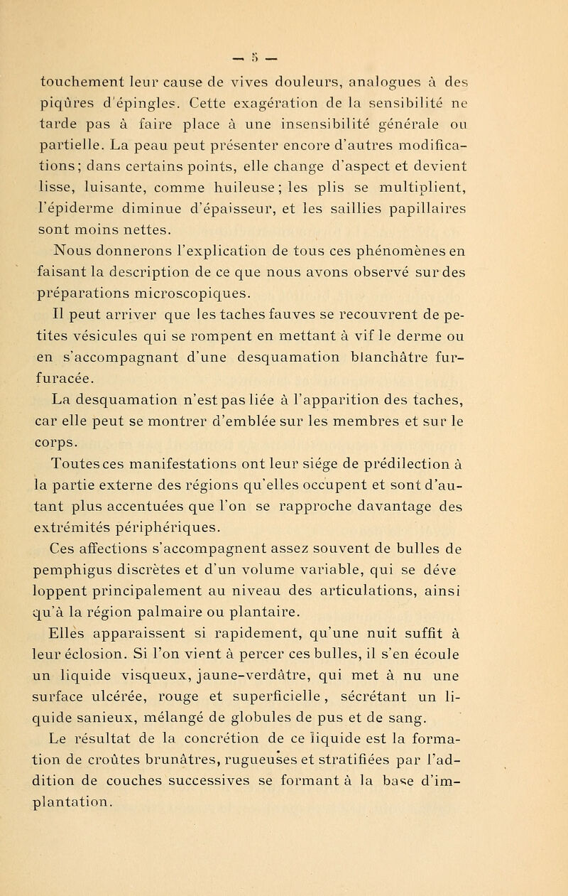 touchement leur cause de vives douleurs, analogues à des piqûres d'épingles. Cette exagération de la sensibilité ne tarde pas à faire place à une insensibilité générale ou partielle. La peau peut présenter encore d'autres modifica- tions; dans certains points, elle change d'aspect et devient lisse, luisante, comme huileuse ; les plis se multiplient, l'épiderme diminue d'épaisseur, et les saillies papillaires sont moins nettes. Nous donnerons l'explication de tous ces phénomènes en faisant la description de ce que nous avons observé sur des préparations microscopiques. Il peut arriver que les taches fauves se recouvrent de pe- tites vésicules qui se rompent en mettant à vif le derme ou en s'accompagnant d'une desquamation blanchâtre fur- furacée. La desquamation n'est pas liée à l'apparition des taches, car elle peut se montrer d'emblée sur les membres et sur le corps. Toutes ces manifestations ont leur siège de prédilection à la partie externe des régions qu'elles occupent et sont d'au- tant plus accentuées que l'on se rapproche davantage des extrémités périphériques. Ces affections s'accompagnent assez souvent de bulles de pemphigus discrètes et d'un volume variable, qui se déve loppent principalement au niveau des articulations, ainsi qu'à la région palmaire ou plantaire. Elles apparaissent si rapidement, qu'une nuit suffit à leur éclosion. Si l'on vient à percer ces bulles, il s'en écoule un liquide visqueux, jaune-verdâtre, qui met à nu une surface ulcérée, rouge et superficielle, sécrétant un li- quide sanieux, mélangé de globules de pus et de sang. Le résultat de la concrétion de ce liquide est la forma- tion de croûtes brunâtres, rugueuses et stratifiées par l'ad- dition de couches successives se formant à la base d'im- plantation.