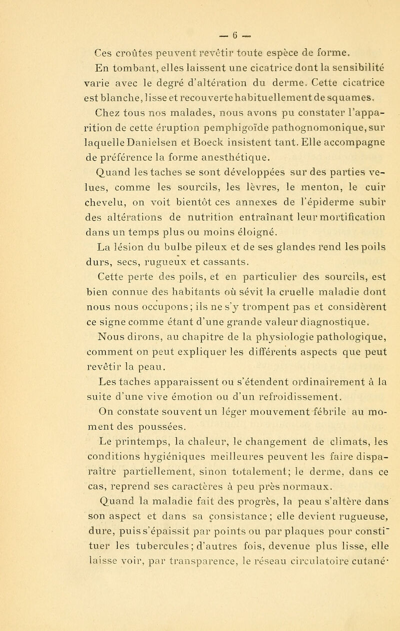 Ces croûtes peuvent revêtir toute espèce de forme. En tombant, elles laissent une cicatrice dont la sensibilité varie avec le degré d'altération du derme, Cette cicatrice est blanche, lisse et recouverte habituellement de squames. Chez tous nos malades, nous avons pu constater l'appa- rition de cette éruption pemphigoïde pathognomonique,sur laquelle Danielsen et Boeck insistent tant. Elle accompagne de préférence la forme anesthétique. Quand les taches se sont développées sur des parties ve- lues, comme les sourcils, les lèvres, le menton, le cuir chevelu, on voit bientôt ces annexes de l'épiderme subir des altérations de nutrition entraînant leur mortification dans un temps plus ou moins éloigné. La lésion du bulbe pileux et de ses glandes rend les poils durs, secs, rugueux et cassants. Cette perte des poils, et en particulier des sourcils, est bien connue des habitants où sévit la cruelle maladie dont nous nous occupons; ils ne s'y trompent pas et considèrent ce signe comme étant d'une grande valeur diagnostique. Nous dirons, au chapitre de la physiologie pathologique, comment on peut expliquer les différents aspects que peut revêtir la peau. Les taches apparaissent ou s'étendent ordinairement à la suite d'une vive émotion ou d'un refroidissement. On constate souvent un léger mouvement fébrile au mo- ment des poussées. Le printemps, la chaleur, le changement de climats, les conditions hygiéniques meilleures peuvent les faire dispa- raître partiellement, sinon totalement; le derme, dans ce cas, reprend ses caractères à peu près normaux. Quand la maladie fait des progrès, la peau s'altère dans' son aspect et dans sa consistance; elle devient rugueuse, dure, puis s'épaissit par points ou par plaques pour consti tuer les tubercules; d'autres fois, devenue plus lisse, elle laisse voir, par transparence, le réseau circulatoire cutané*