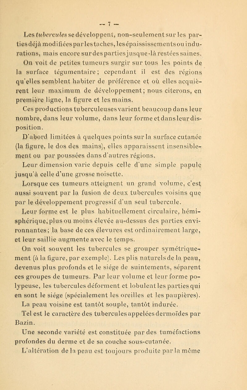 Les tubercules se développent, non-seulement sur les par- ties déjà modifiées par les taches, les épaississements ou indu- rations, mais encore surdespartiesjusque-là restées saines. On voit de petites tumeurs surgir sur tous les points de la surface tégumentaire ; cependant il est des régions qu'elles semblent habiter de préférence et où elles acquiè- rent leur maximum^ de développement; nous citerons, en première ligne, la figure et les mains. Ces productions tuberculeuses varient beaucoup dans leur nombre, dans leur volume, dans leur forme et dans leur dis- position. D'abord limitées à quelques points sur la surface cutanée (la figure, le dos des mains), elles apparaissent insensible- jTiQnt ou par poussées dans d'autres régions. Leur dimension varie depuis celle d'une simple papule jysqu'à celle d'une grosse noisette. Lorsque ces tumeurs atteignent un grand volum.e, c'est aussi souvent par la fusion de deux tubercules voisins que par le développement progressif d'un seul tubercule. Leur forme est le plus habituellement circulaire, hémi- iphériqu§,plus ou nioins élevée au-dessus des parties envi- ronng^ntes ; la base de ces élevures est ordinairement large, et leur saillie augmente avec le temps. On voit souvent les tubercules se grouper symétrique- ment (à la figure, par exemple). Les plis naturels de la peau, devenus plus profonds et le siège de suintements, séparent ces groupes de tumeurs. Par leur volunie et leur forme po- lypeuse, les tubercules déforment et lobulent les parties qui en sont le siège (spécialement les oreilles et les paupières). La peau voisine est tantôt souple, tantôt indurée. Tel est le caractère des tubercules appelées dermoïdes par Bazin. Une seconde variété est constituée par des tuméfactions profondes du derme et de sa couche sous-cutanée. L'altération de la peau est toujours produite parla même