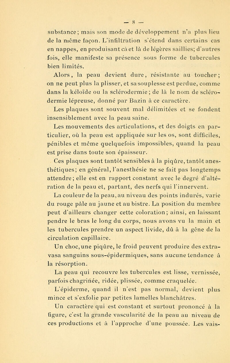 substance; mais son mode de développement n'a plus lieu de la même façon. L'infiltration s'étend dans certains cas en nappes, en produisant cà et là de légères saillies; d'autres fois, elle manifeste sa présence sous forme de tubercules bien limités. Alors, la peau devient dure, résistante au toucher ; on ne peut plus la plisser, et sa souplesse est perdue, comme dans la kéloïde ou la sclérodermie ; de là le nom de scléro- dermie lépreuse, donné par Bazin à ce caractère. Les plaques sont souvent mal délimitées et se fondent insensiblement avec la peau saine. Les mouvements des articulations, et des doigts en par- ticulier, où la peau est appliquée sur les os, sont difficiles, pénibles et même quelquefois impossibles, quand la peau est prise dans toute son épaisseur. Ces plaques sont tantôt sensibles à la piqûre, tantôt anes- thétiques; en général, l'anesthésie ne se fait pas longtemps attendre ; elle est en rapport constant avec le degré d'alté- ration de la peau et, partant, des nerfs qui l'innervent. La couleur de la peau, au niveau des points indurés, varie du rouge pâle au jaune et au bistre. La position du membre peut d'ailleurs changer cette coloration; ainsi, en laissant pendre le bras le long du corps, nous avons vu la main et les tubercules prendre un aspect livide, dû à la gêne de la circulation capillaire. Un choc, une piqûre, le froid peuvent produire des extra- vasa sanguins sous-épidermiques, sans aucune tendance à la résorption. La peau qui recouvre les tubercules est lisse, vernissée, parfois chagrinée, ridée, plissée, comme craquelée. L'épiderme, quand il n'est pas normal, devient plus mince et s'exfolie par petites lamelles blanchâtres. Un caractère qui est constant et surtout prononcé à la figure, c'est la grande vascularité de la peau au niveau de ces productions et à l'approche d'une poussée. Les vais-