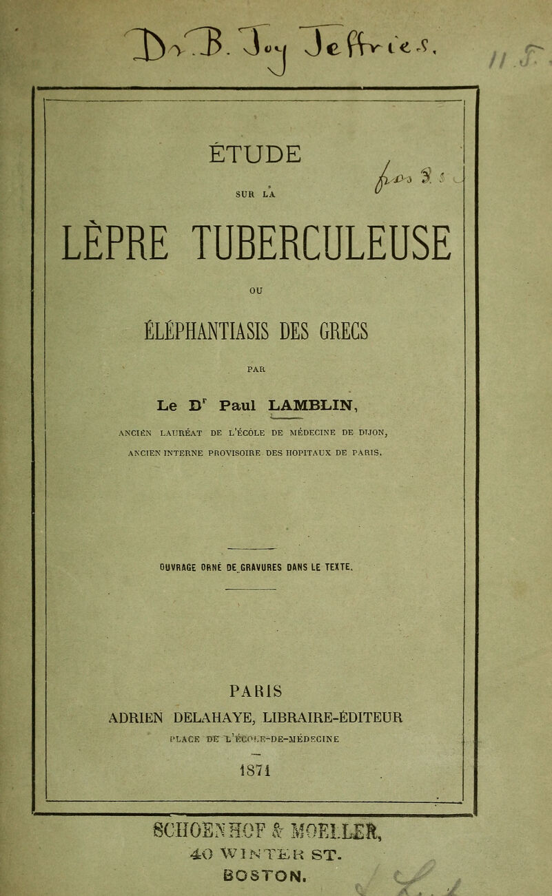 ^->'3. J^M Je(Vt«^'^. Il o ÉTUDE Fi4>^ ^. LÈPRE TUBERCULEUSE éléphântiâsis des grecs Le D' Paul LAMBLIN, ANCIEN LATJUÉAT DE l'ÉGÔLE DE MÉDECINE DE DIJON, ANCIEN INTERNE PROVISOIRE DES HOPITAUX DE PARIS. OUVRAGE OBNÉ DE GRAVURES DANS LE TEXTE. PARIS ADRIEN DELAHAYE, LIBRAIRE-ÉDITEUR l'LACK B'E 't'ïbeoCR-DE-JIÉDECINE 1871 60IîOENHOFâ MOELLES, 40 WîNTliB ST. BOSTON. . j/